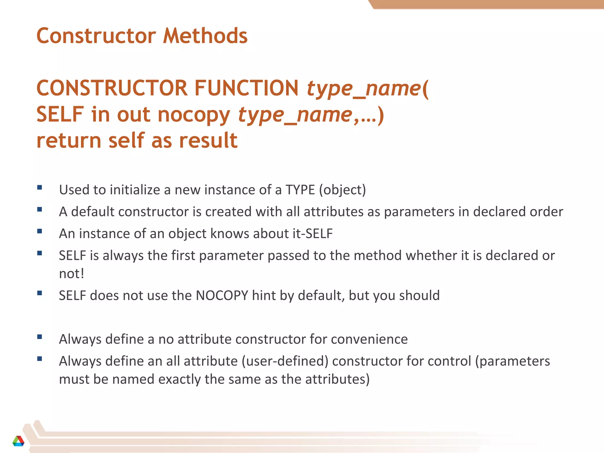 Constructor Methods
CONSTRUCTOR FUNCTION type_name(
SELF in out nocopy type_name,…)
return self as result
 Used to initialize a new instance of a TYPE (object)
 A default constructor is created with all attributes as parameters in declared order
 An instance of an object knows about it-SELF
 SELF is always the first parameter passed to the method whether it is declared or
not!
 SELF does not use the NOCOPY hint by default, but you should
 Always define a no attribute constructor for convenience
 Always define an all attribute (user-defined) constructor for control (parameters
must be named exactly the same as the attributes)
 