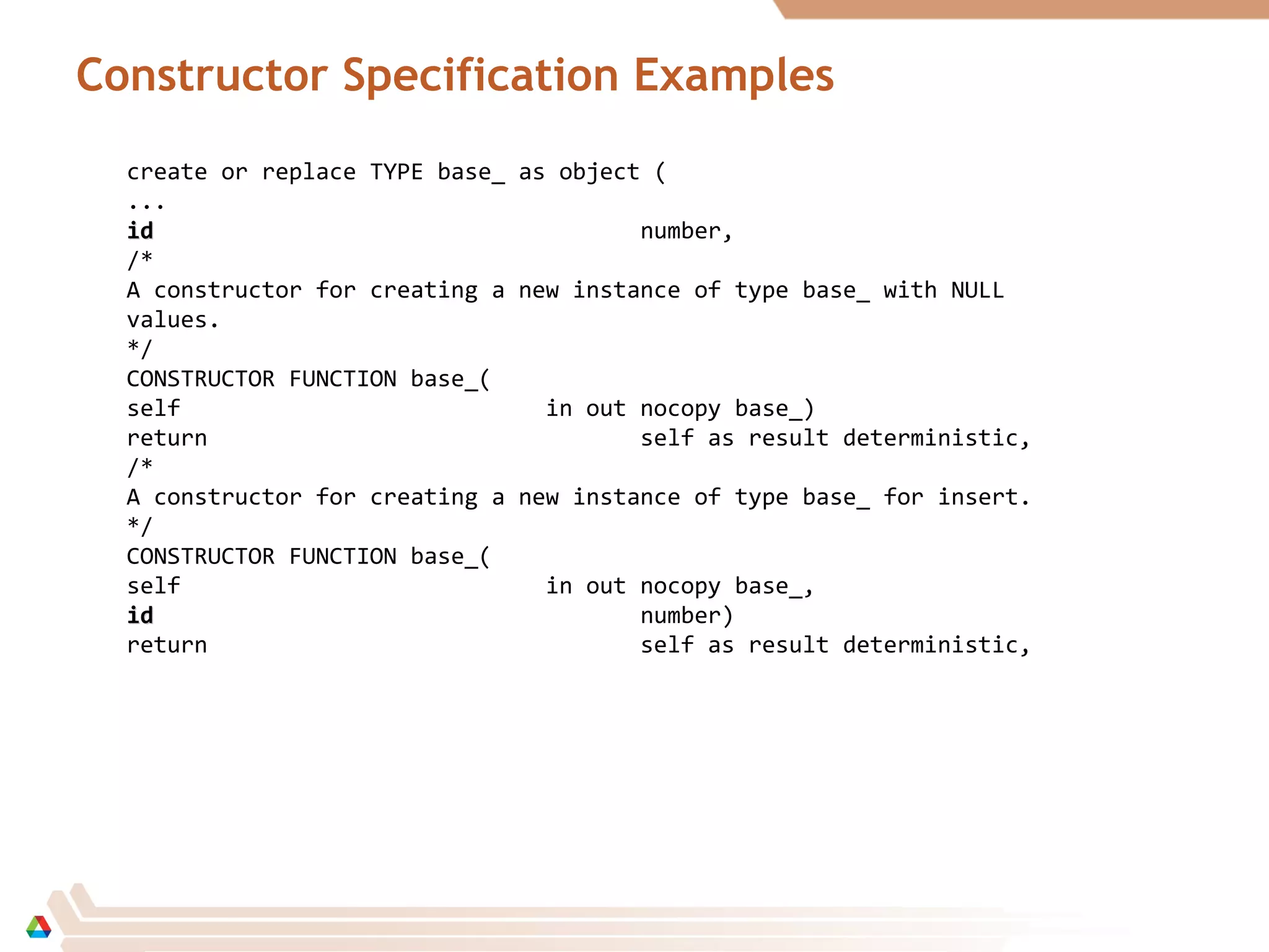 Constructor Specification Examples
create or replace TYPE base_ as object (
...
idid number,
/*
A constructor for creating a new instance of type base_ with NULL
values.
*/
CONSTRUCTOR FUNCTION base_(
self in out nocopy base_)
return self as result deterministic,
/*
A constructor for creating a new instance of type base_ for insert.
*/
CONSTRUCTOR FUNCTION base_(
self in out nocopy base_,
idid number)
return self as result deterministic,
 