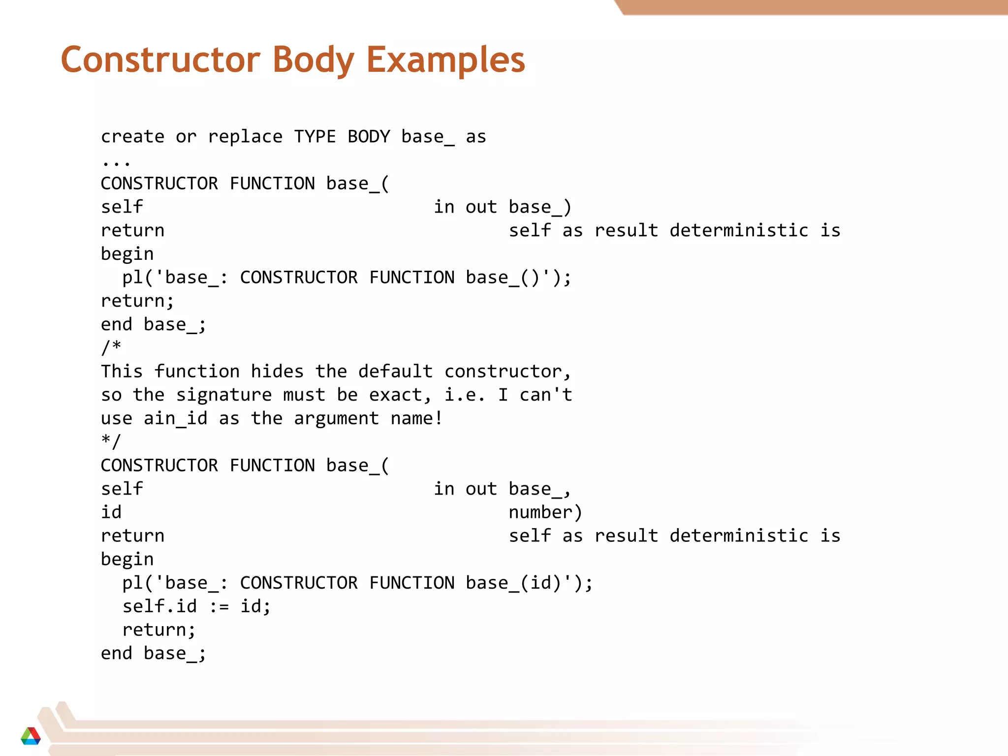 Constructor Body Examples
create or replace TYPE BODY base_ as
...
CONSTRUCTOR FUNCTION base_(
self in out base_)
return self as result deterministic is
begin
pl('base_: CONSTRUCTOR FUNCTION base_()');
return;
end base_;
/*
This function hides the default constructor,
so the signature must be exact, i.e. I can't
use ain_id as the argument name!
*/
CONSTRUCTOR FUNCTION base_(
self in out base_,
id number)
return self as result deterministic is
begin
pl('base_: CONSTRUCTOR FUNCTION base_(id)');
self.id := id;
return;
end base_;
 
