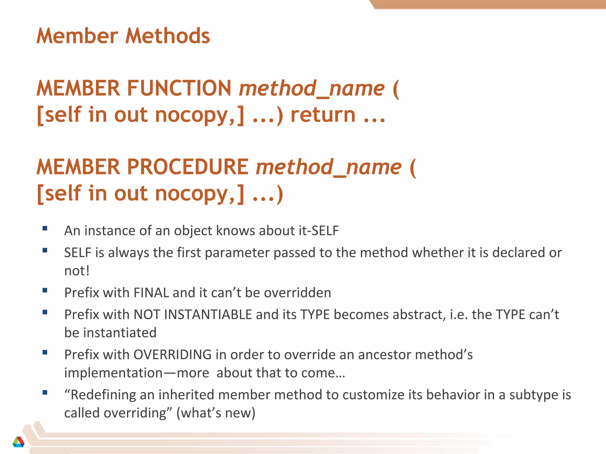 Member Methods
MEMBER FUNCTION method_name (
[self in out nocopy,] ...) return ...
MEMBER PROCEDURE method_name (
[self in out nocopy,] ...)
 An instance of an object knows about it-SELF
 SELF is always the first parameter passed to the method whether it is declared or
not!
 Prefix with FINAL and it can’t be overridden
 Prefix with NOT INSTANTIABLE and its TYPE becomes abstract, i.e. the TYPE can’t
be instantiated
 Prefix with OVERRIDING in order to override an ancestor method’s
implementation—more about that to come…
 “Redefining an inherited member method to customize its behavior in a subtype is
called overriding” (what’s new)
 