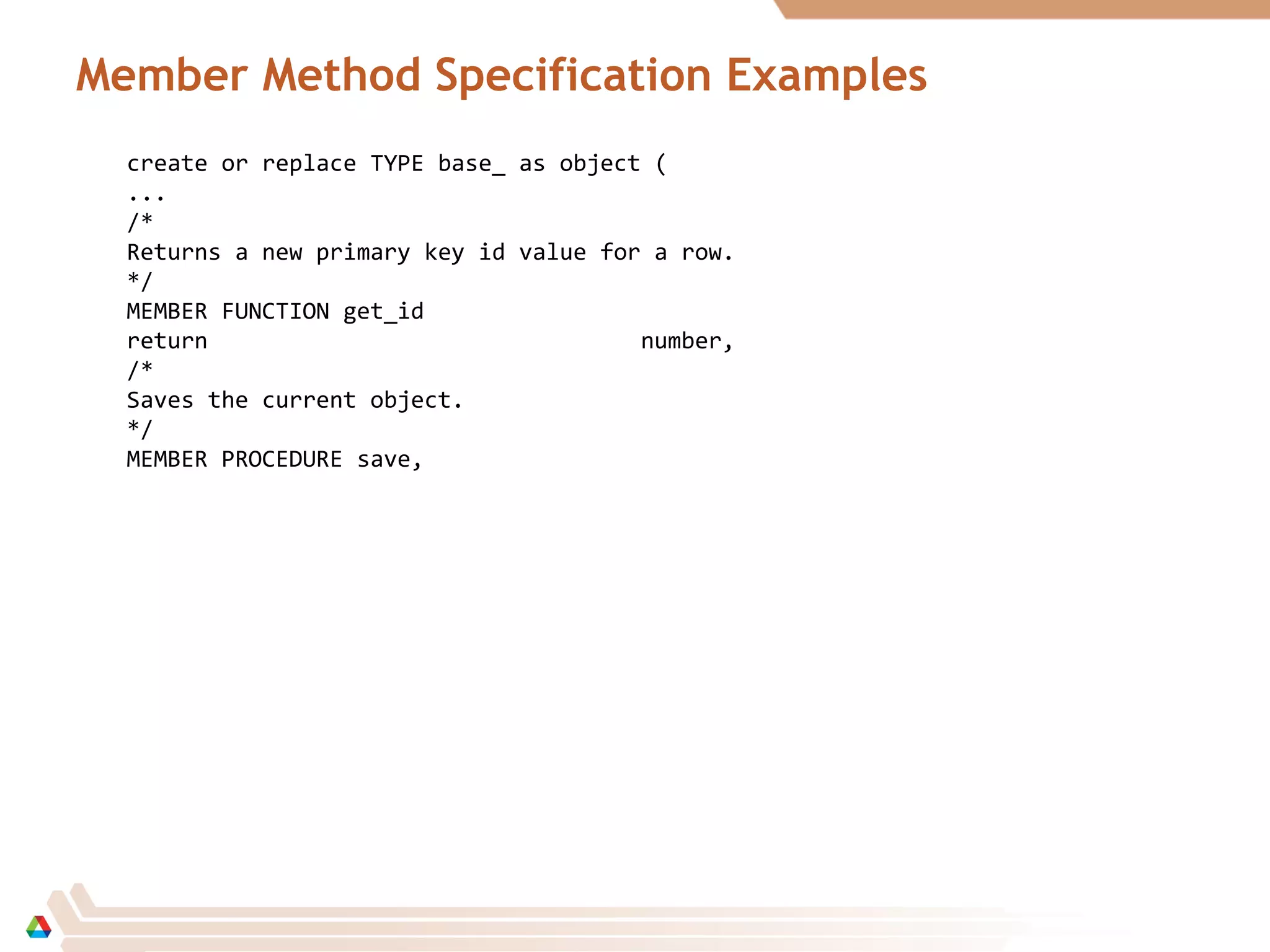 Member Method Specification Examples
create or replace TYPE base_ as object (
...
/*
Returns a new primary key id value for a row.
*/
MEMBER FUNCTION get_id
return number,
/*
Saves the current object.
*/
MEMBER PROCEDURE save,
 