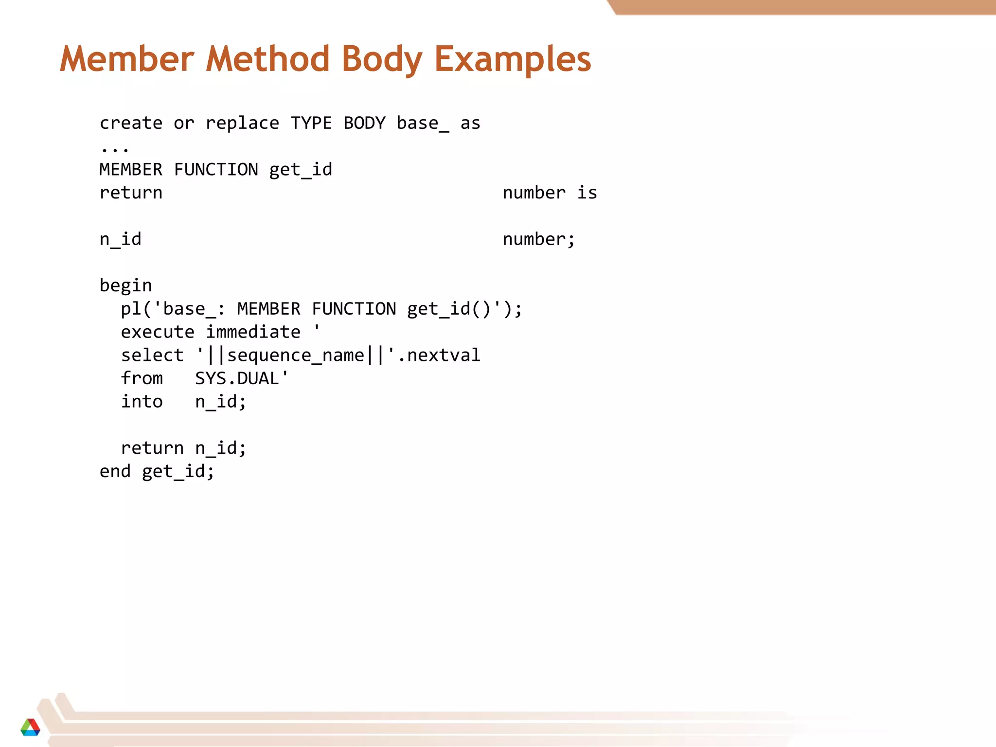 Member Method Body Examples
create or replace TYPE BODY base_ as
...
MEMBER FUNCTION get_id
return number is
n_id number;
begin
pl('base_: MEMBER FUNCTION get_id()');
execute immediate '
select '||sequence_name||'.nextval
from SYS.DUAL'
into n_id;
return n_id;
end get_id;
 