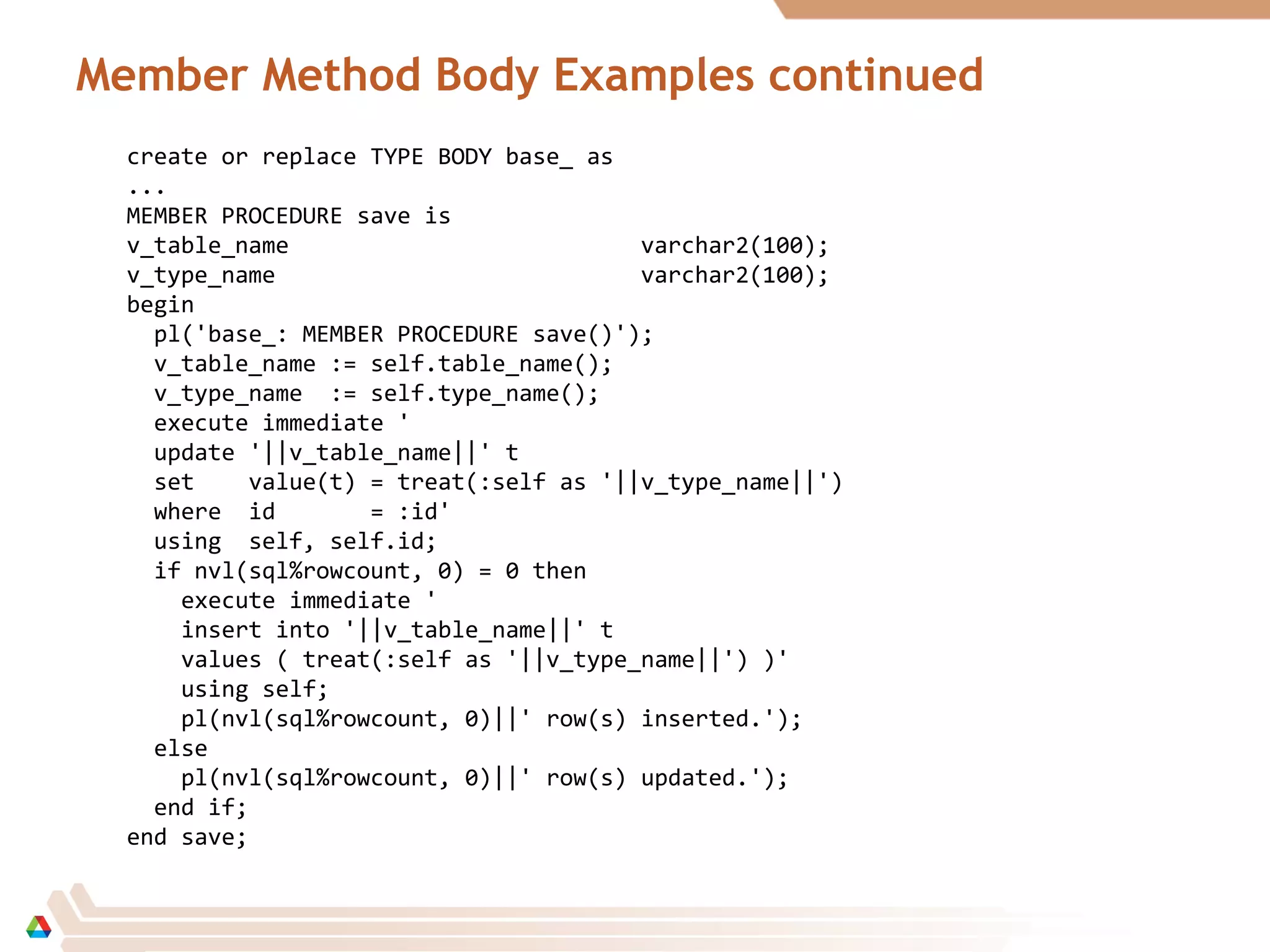 Member Method Body Examples continued
create or replace TYPE BODY base_ as
...
MEMBER PROCEDURE save is
v_table_name varchar2(100);
v_type_name varchar2(100);
begin
pl('base_: MEMBER PROCEDURE save()');
v_table_name := self.table_name();
v_type_name := self.type_name();
execute immediate '
update '||v_table_name||' t
set value(t) = treat(:self as '||v_type_name||')
where id = :id'
using self, self.id;
if nvl(sql%rowcount, 0) = 0 then
execute immediate '
insert into '||v_table_name||' t
values ( treat(:self as '||v_type_name||') )'
using self;
pl(nvl(sql%rowcount, 0)||' row(s) inserted.');
else
pl(nvl(sql%rowcount, 0)||' row(s) updated.');
end if;
end save;
 