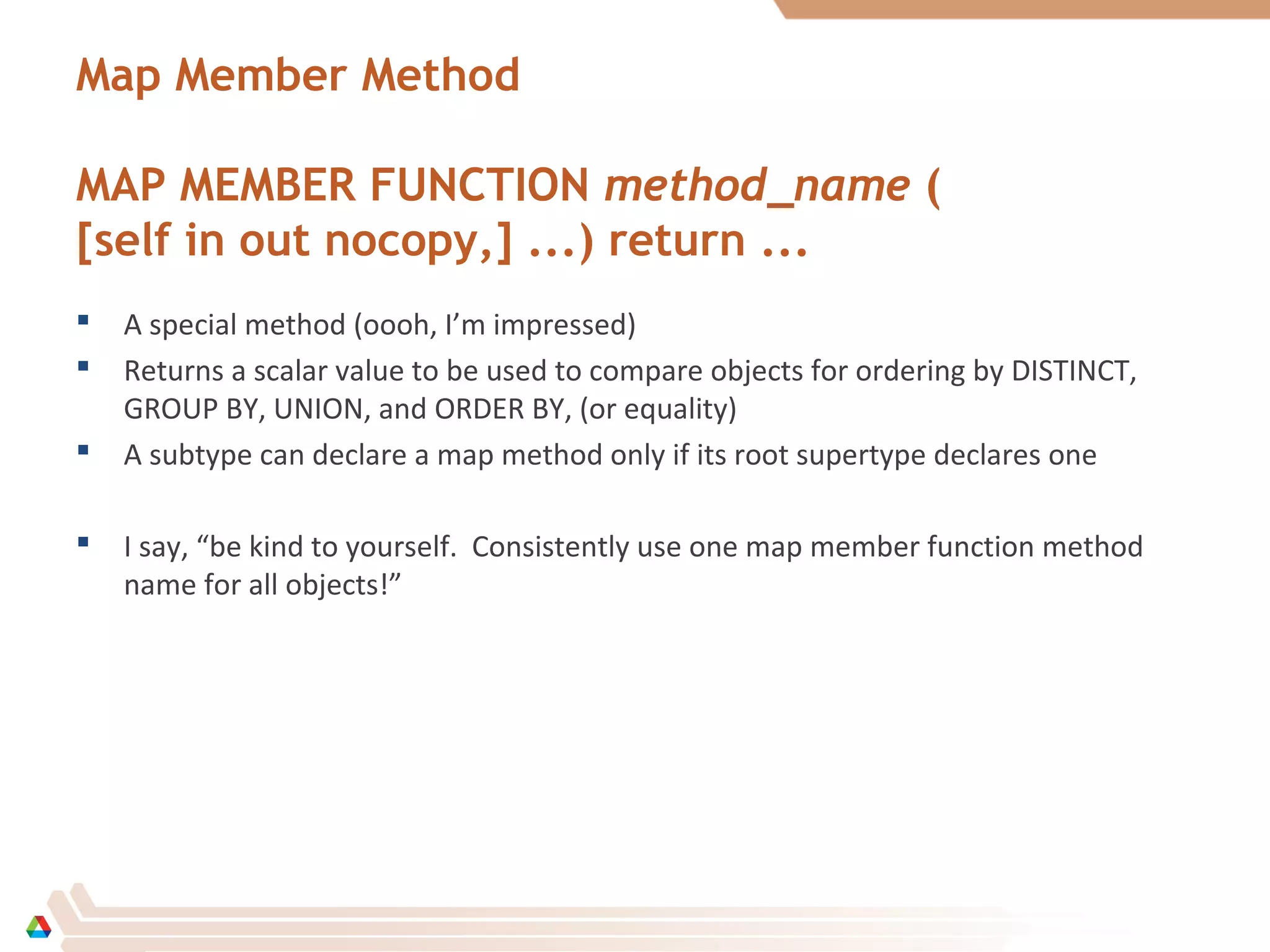 Map Member Method
MAP MEMBER FUNCTION method_name (
[self in out nocopy,] ...) return ...
 A special method (oooh, I’m impressed)
 Returns a scalar value to be used to compare objects for ordering by DISTINCT,
GROUP BY, UNION, and ORDER BY, (or equality)
 A subtype can declare a map method only if its root supertype declares one
 I say, “be kind to yourself. Consistently use one map member function method
name for all objects!”
 