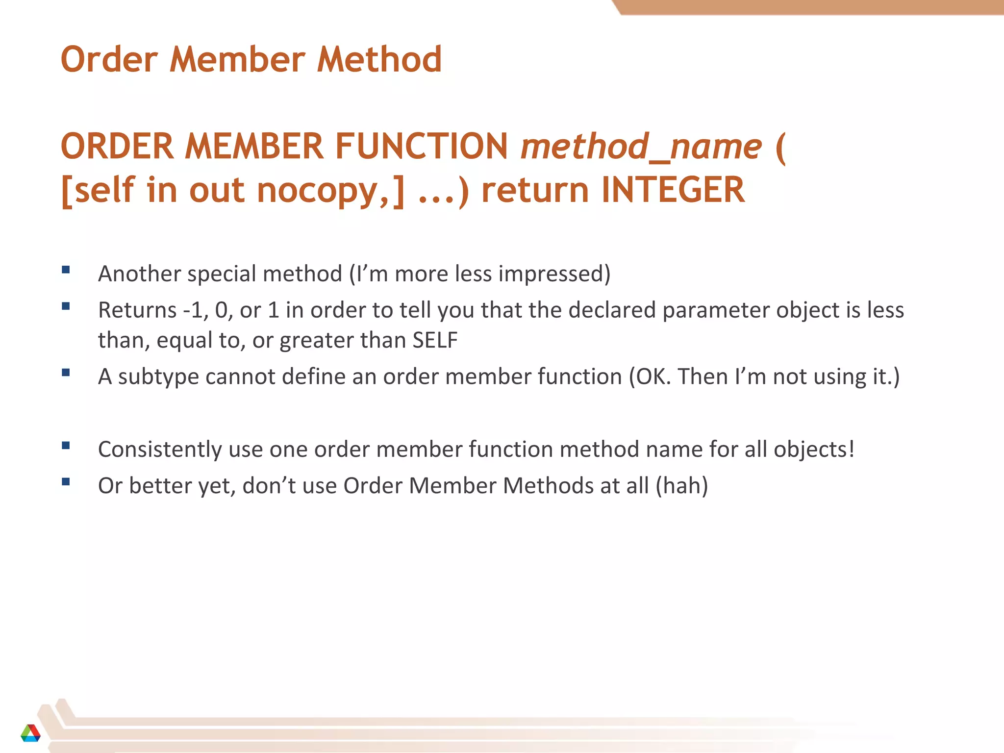 Order Member Method
ORDER MEMBER FUNCTION method_name (
[self in out nocopy,] ...) return INTEGER
 Another special method (I’m more less impressed)
 Returns -1, 0, or 1 in order to tell you that the declared parameter object is less
than, equal to, or greater than SELF
 A subtype cannot define an order member function (OK. Then I’m not using it.)
 Consistently use one order member function method name for all objects!
 Or better yet, don’t use Order Member Methods at all (hah)
 