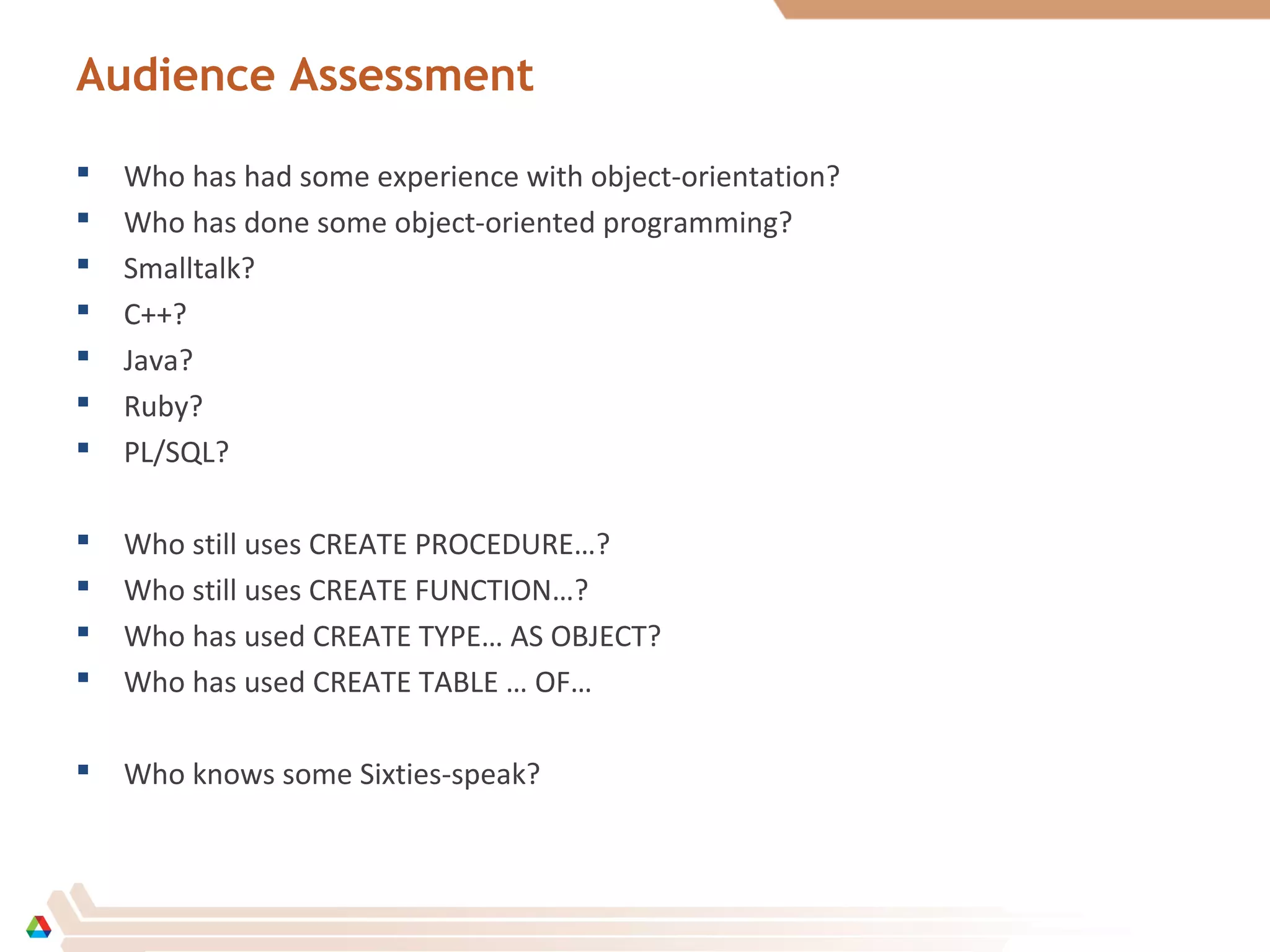 Audience Assessment
 Who has had some experience with object-orientation?
 Who has done some object-oriented programming?
 Smalltalk?
 C++?
 Java?
 Ruby?
 PL/SQL?
 Who still uses CREATE PROCEDURE…?
 Who still uses CREATE FUNCTION…?
 Who has used CREATE TYPE… AS OBJECT?
 Who has used CREATE TABLE … OF…
 Who knows some Sixties-speak?
 