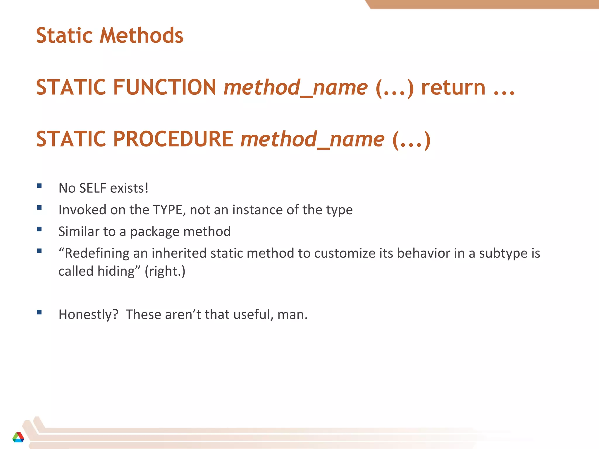 Static Methods
STATIC FUNCTION method_name (...) return ...
STATIC PROCEDURE method_name (...)
 No SELF exists!
 Invoked on the TYPE, not an instance of the type
 Similar to a package method
 “Redefining an inherited static method to customize its behavior in a subtype is
called hiding” (right.)
 Honestly? These aren’t that useful, man.
 