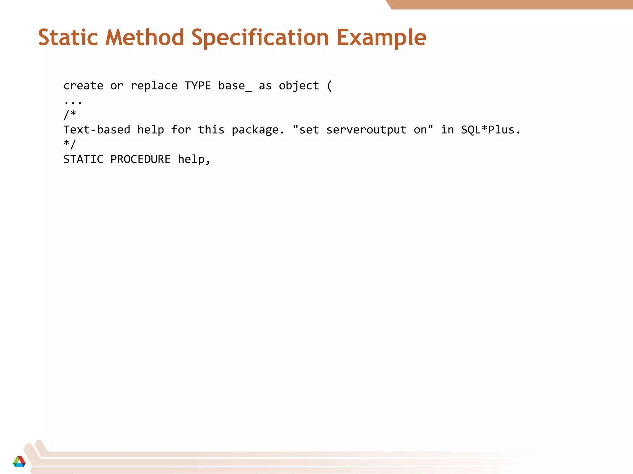 Static Method Specification Example
create or replace TYPE base_ as object (
...
/*
Text-based help for this package. "set serveroutput on" in SQL*Plus.
*/
STATIC PROCEDURE help,
 