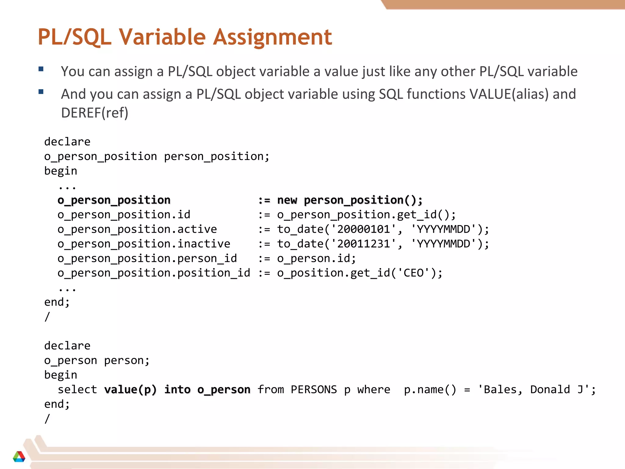 PL/SQL Variable Assignment
 You can assign a PL/SQL object variable a value just like any other PL/SQL variable
 And you can assign a PL/SQL object variable using SQL functions VALUE(alias) and
DEREF(ref)
declare
o_person_position person_position;
begin
...
o_person_position := new person_position();o_person_position := new person_position();
o_person_position.id := o_person_position.get_id();
o_person_position.active := to_date('20000101', 'YYYYMMDD');
o_person_position.inactive := to_date('20011231', 'YYYYMMDD');
o_person_position.person_id := o_person.id;
o_person_position.position_id := o_position.get_id('CEO');
...
end;
/
declare
o_person person;
begin
select value(p) into o_personvalue(p) into o_person from PERSONS p where p.name() = 'Bales, Donald J';
end;
/
 