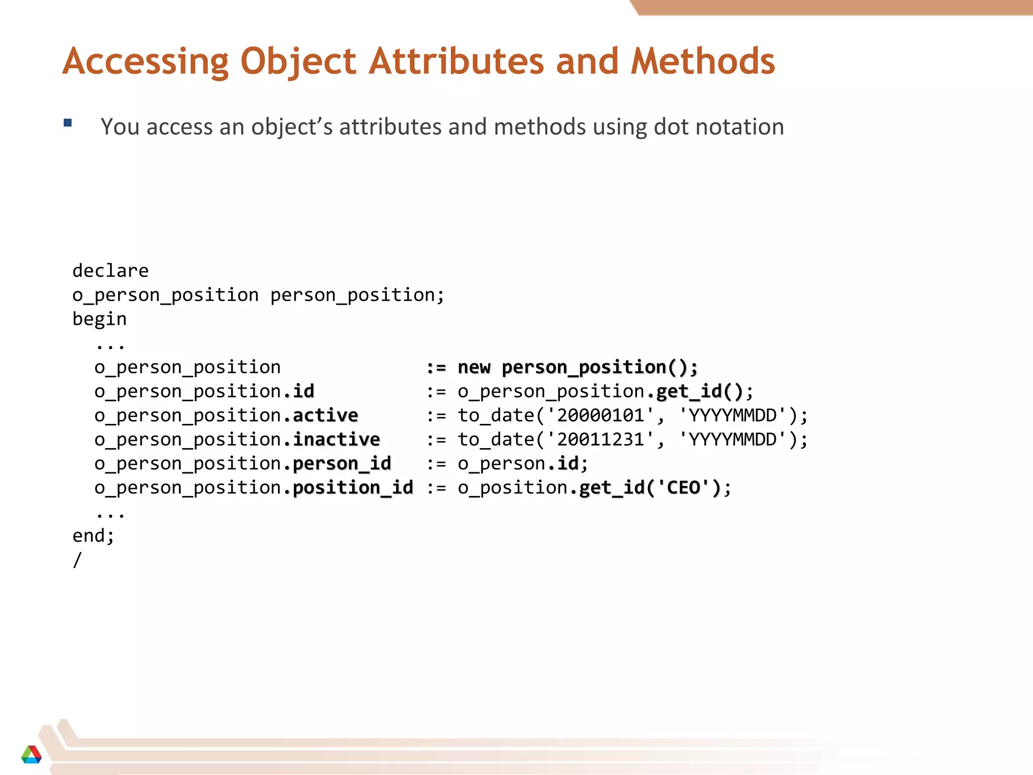 Accessing Object Attributes and Methods
 You access an object’s attributes and methods using dot notation
declare
o_person_position person_position;
begin
...
o_person_position := new person_position();:= new person_position();
o_person_position.id.id := o_person_position.get_id().get_id();
o_person_position.active.active := to_date('20000101', 'YYYYMMDD');
o_person_position.inactive.inactive := to_date('20011231', 'YYYYMMDD');
o_person_position.person_id.person_id := o_person.id.id;
o_person_position.position_id.position_id := o_position.get_id('CEO').get_id('CEO');
...
end;
/
 