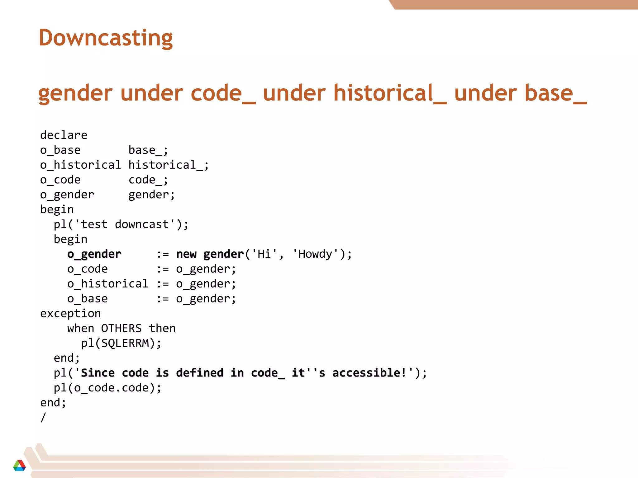 Downcasting
gender under code_ under historical_ under base_
declare
o_base base_;
o_historical historical_;
o_code code_;
o_gender gender;
begin
pl('test downcast');
begin
o_gendero_gender := new gendernew gender('Hi', 'Howdy');
o_code := o_gender;
o_historical := o_gender;
o_base := o_gender;
exception
when OTHERS then
pl(SQLERRM);
end;
pl('Since code is defined in code_ it''s accessible!Since code is defined in code_ it''s accessible!');
pl(o_code.code);
end;
/
 