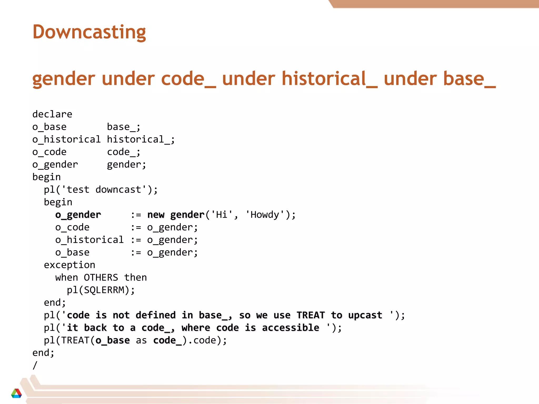 Downcasting
gender under code_ under historical_ under base_
declare
o_base base_;
o_historical historical_;
o_code code_;
o_gender gender;
begin
pl('test downcast');
begin
o_gendero_gender := new gendernew gender('Hi', 'Howdy');
o_code := o_gender;
o_historical := o_gender;
o_base := o_gender;
exception
when OTHERS then
pl(SQLERRM);
end;
pl('code is not defined in base_, so we use TREAT to upcastcode is not defined in base_, so we use TREAT to upcast ');
pl('it back to a code_, where code is accessibleit back to a code_, where code is accessible ');
pl(TREAT(o_baseo_base as code_code_).code);
end;
/
 