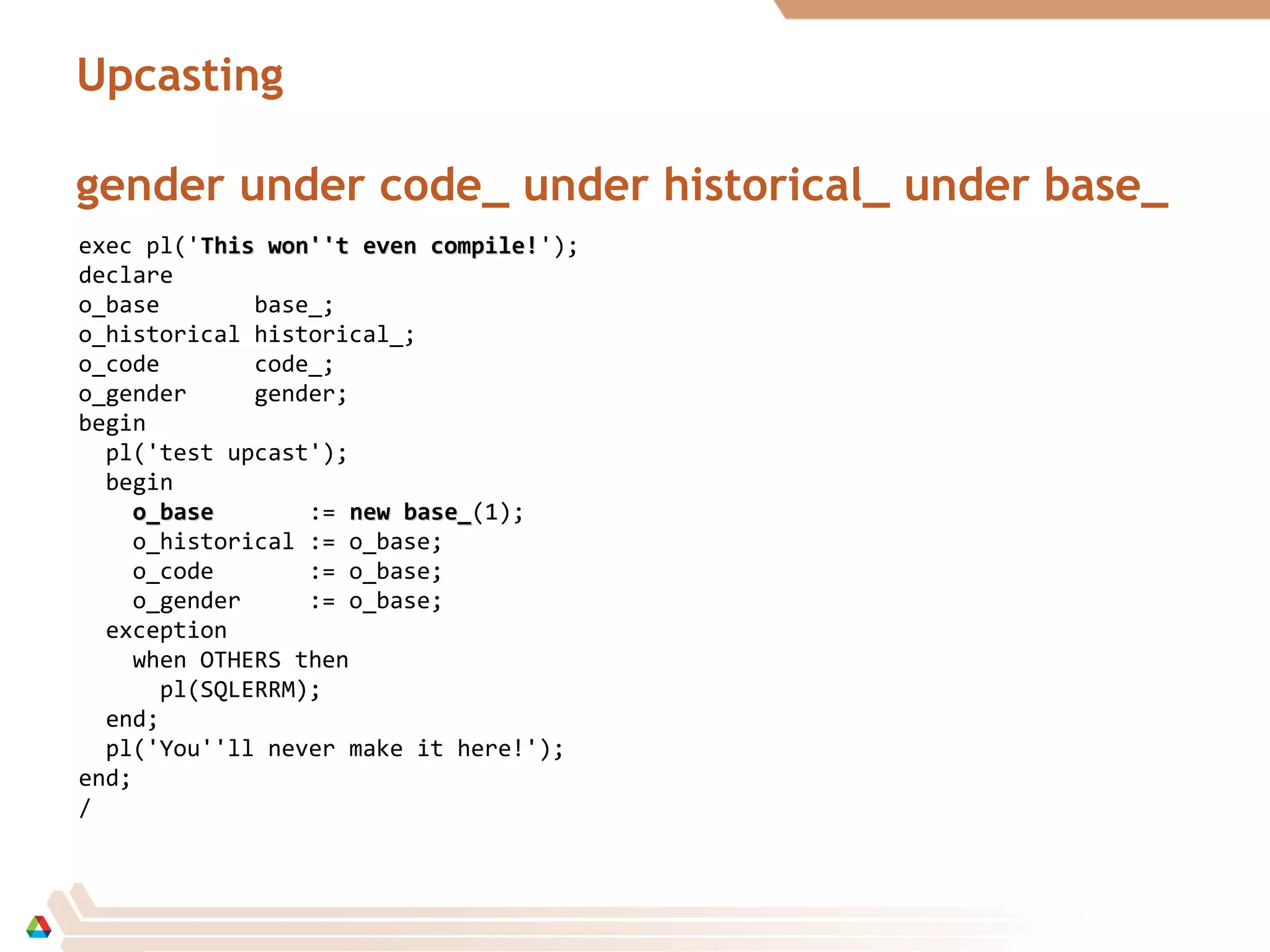 Upcasting
gender under code_ under historical_ under base_
exec pl('This won''t even compile!This won''t even compile!');
declare
o_base base_;
o_historical historical_;
o_code code_;
o_gender gender;
begin
pl('test upcast');
begin
o_baseo_base := new base_new base_(1);
o_historical := o_base;
o_code := o_base;
o_gender := o_base;
exception
when OTHERS then
pl(SQLERRM);
end;
pl('You''ll never make it here!');
end;
/
 