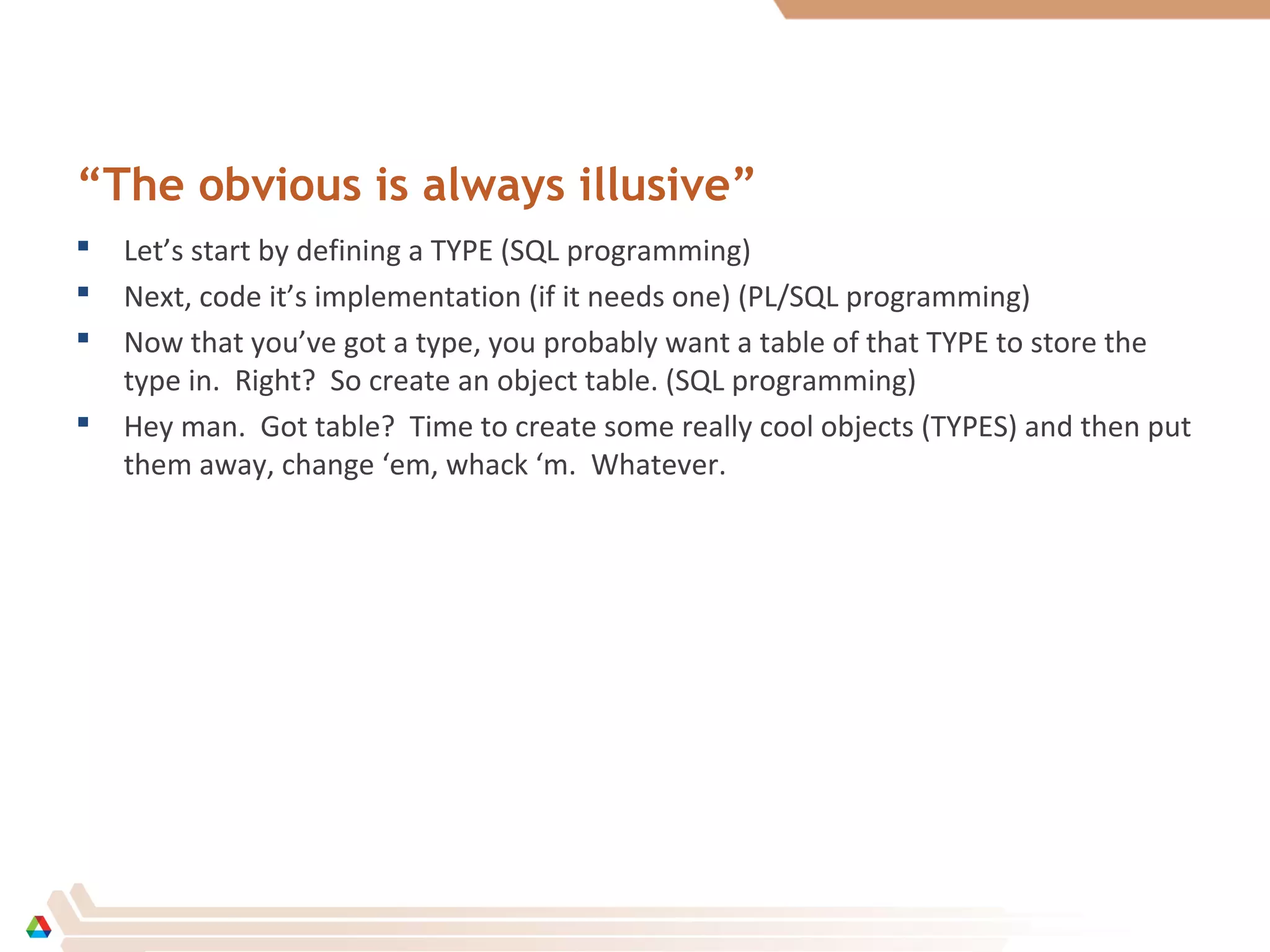 “The obvious is always illusive”
 Let’s start by defining a TYPE (SQL programming)
 Next, code it’s implementation (if it needs one) (PL/SQL programming)
 Now that you’ve got a type, you probably want a table of that TYPE to store the
type in. Right? So create an object table. (SQL programming)
 Hey man. Got table? Time to create some really cool objects (TYPES) and then put
them away, change ‘em, whack ‘m. Whatever.
 
