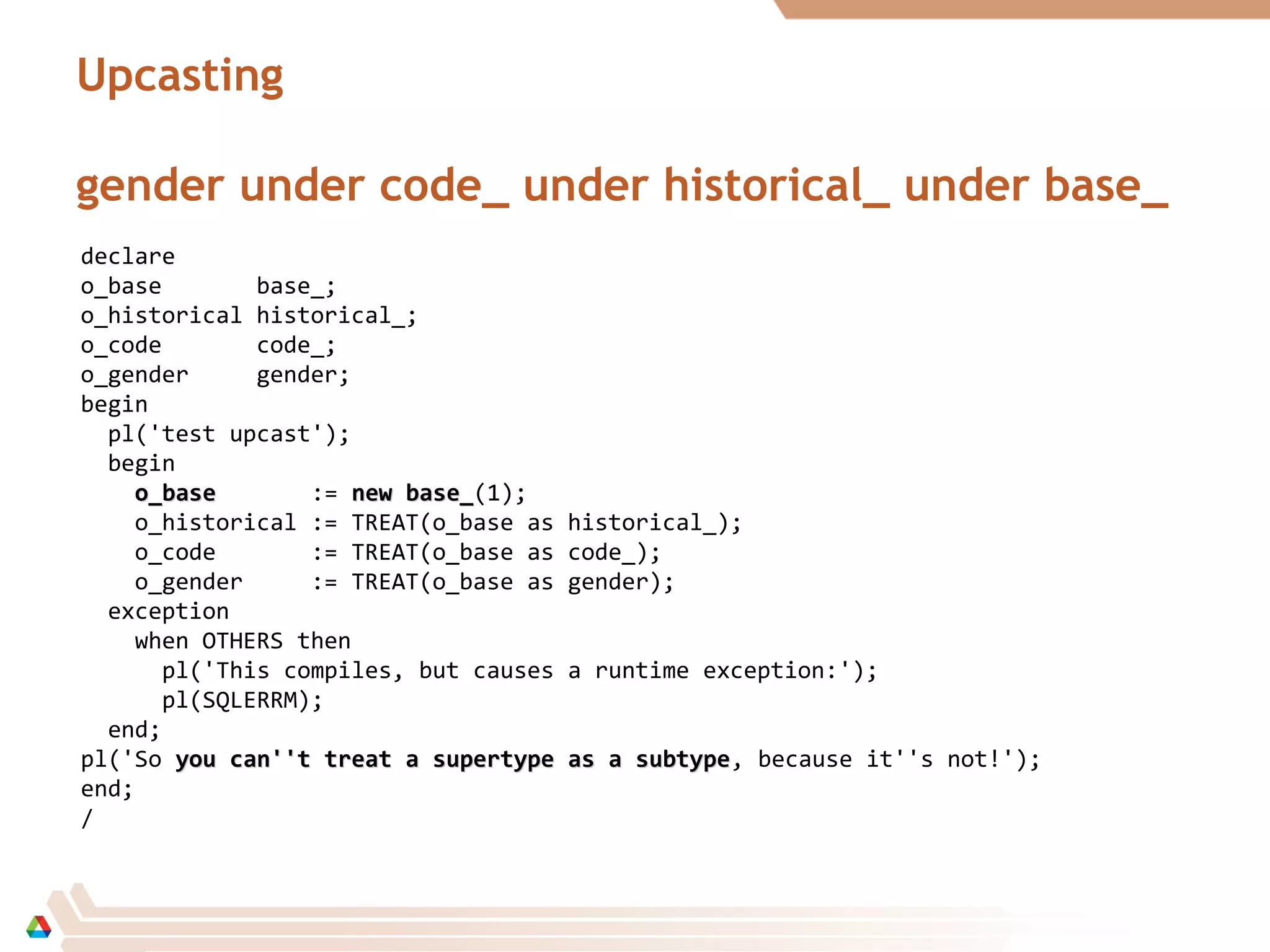 Upcasting
gender under code_ under historical_ under base_
declare
o_base base_;
o_historical historical_;
o_code code_;
o_gender gender;
begin
pl('test upcast');
begin
o_baseo_base := new base_new base_(1);
o_historical := TREAT(o_base as historical_);
o_code := TREAT(o_base as code_);
o_gender := TREAT(o_base as gender);
exception
when OTHERS then
pl('This compiles, but causes a runtime exception:');
pl(SQLERRM);
end;
pl('So you can''t treat a supertype as a subtypeyou can''t treat a supertype as a subtype, because it''s not!');
end;
/
 