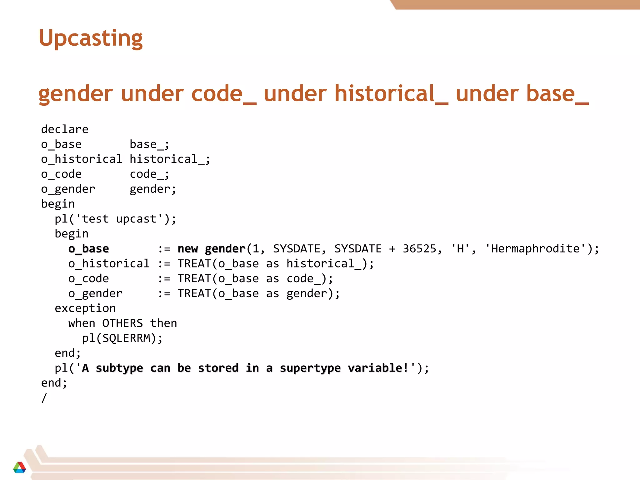 Upcasting
gender under code_ under historical_ under base_
declare
o_base base_;
o_historical historical_;
o_code code_;
o_gender gender;
begin
pl('test upcast');
begin
o_baseo_base := new gendernew gender(1, SYSDATE, SYSDATE + 36525, 'H', 'Hermaphrodite');
o_historical := TREAT(o_base as historical_);
o_code := TREAT(o_base as code_);
o_gender := TREAT(o_base as gender);
exception
when OTHERS then
pl(SQLERRM);
end;
pl('A subtype can be stored in a supertype variable!A subtype can be stored in a supertype variable!');
end;
/
 