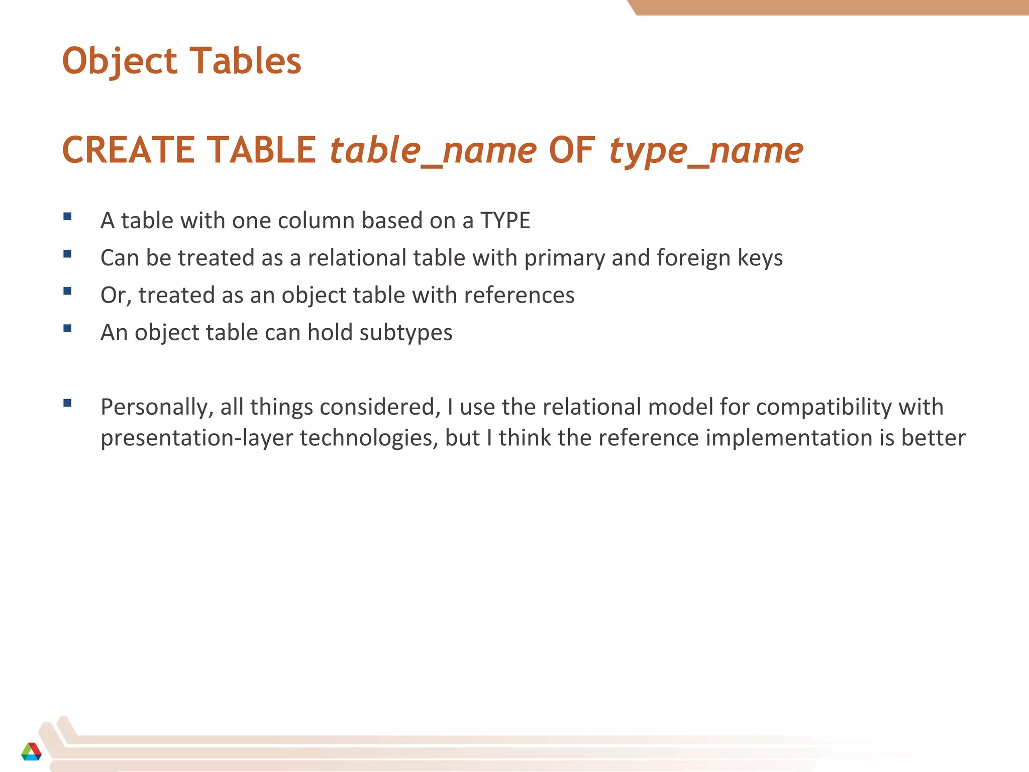 Object Tables
CREATE TABLE table_name OF type_name
 A table with one column based on a TYPE
 Can be treated as a relational table with primary and foreign keys
 Or, treated as an object table with references
 An object table can hold subtypes
 Personally, all things considered, I use the relational model for compatibility with
presentation-layer technologies, but I think the reference implementation is better
 