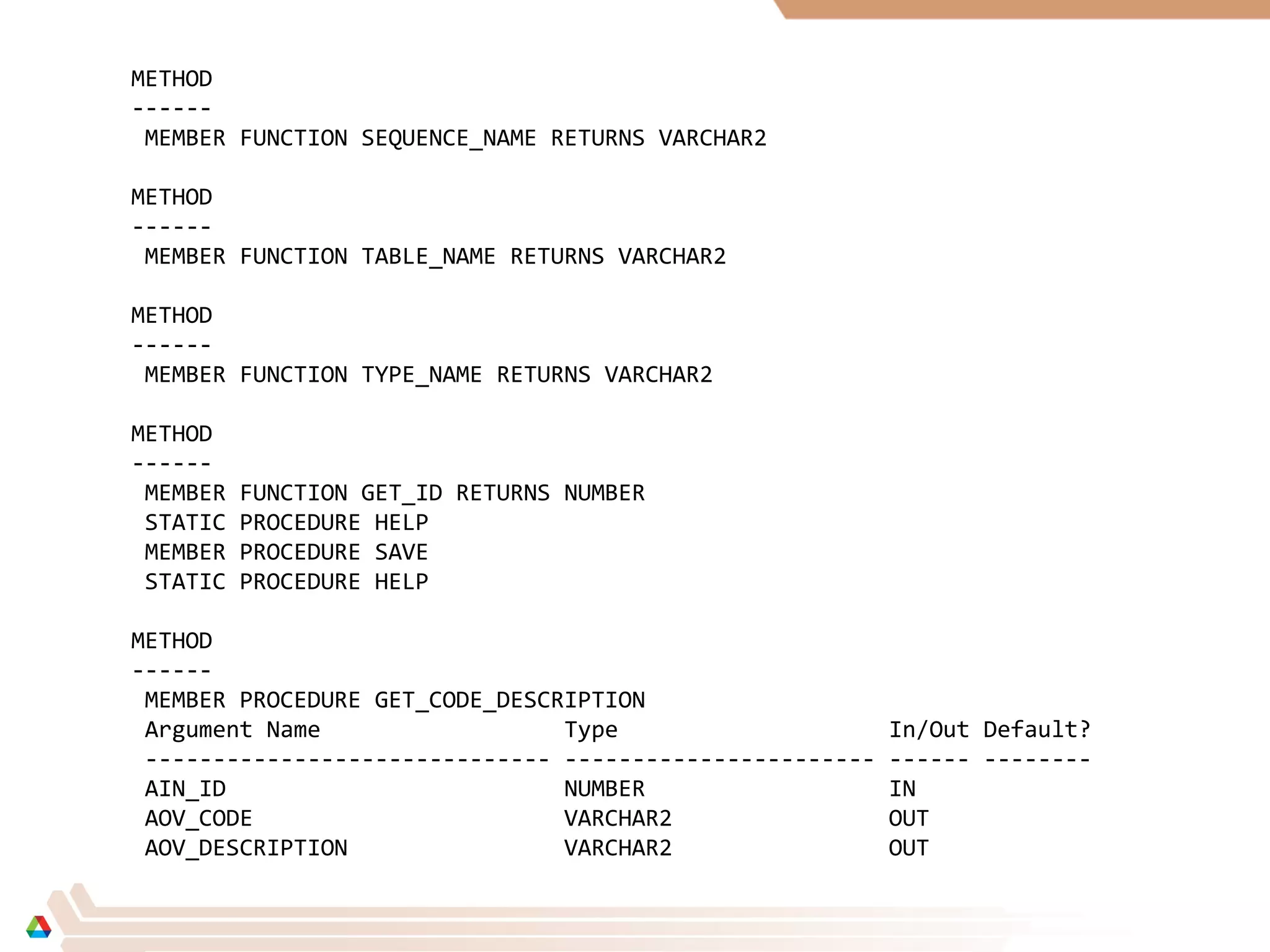 METHOD
------
MEMBER FUNCTION SEQUENCE_NAME RETURNS VARCHAR2
METHOD
------
MEMBER FUNCTION TABLE_NAME RETURNS VARCHAR2
METHOD
------
MEMBER FUNCTION TYPE_NAME RETURNS VARCHAR2
METHOD
------
MEMBER FUNCTION GET_ID RETURNS NUMBER
STATIC PROCEDURE HELP
MEMBER PROCEDURE SAVE
STATIC PROCEDURE HELP
METHOD
------
MEMBER PROCEDURE GET_CODE_DESCRIPTION
Argument Name Type In/Out Default?
------------------------------ ----------------------- ------ --------
AIN_ID NUMBER IN
AOV_CODE VARCHAR2 OUT
AOV_DESCRIPTION VARCHAR2 OUT
 