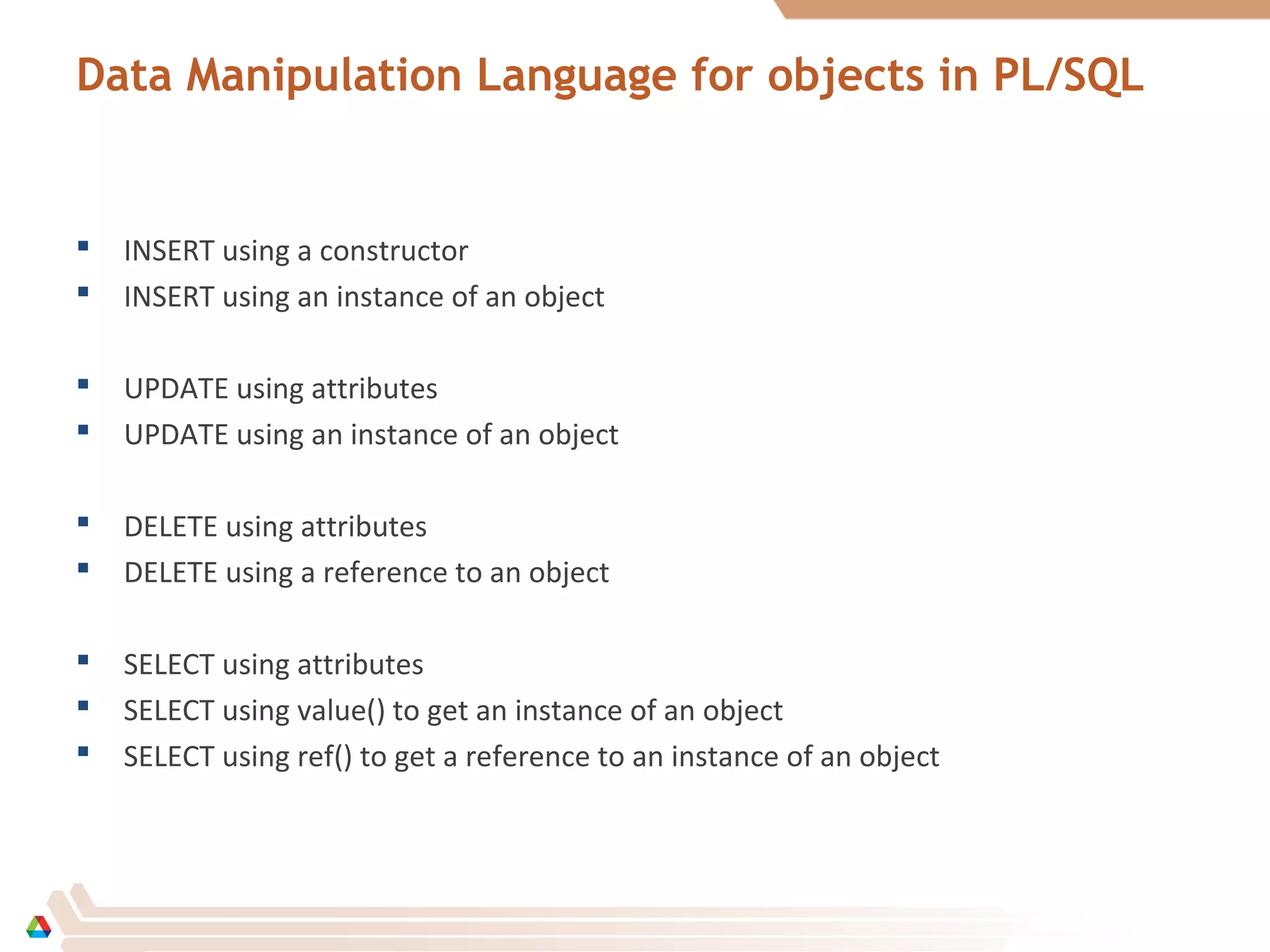 Data Manipulation Language for objects in PL/SQL
 INSERT using a constructor
 INSERT using an instance of an object
 UPDATE using attributes
 UPDATE using an instance of an object
 DELETE using attributes
 DELETE using a reference to an object
 SELECT using attributes
 SELECT using value() to get an instance of an object
 SELECT using ref() to get a reference to an instance of an object
 
