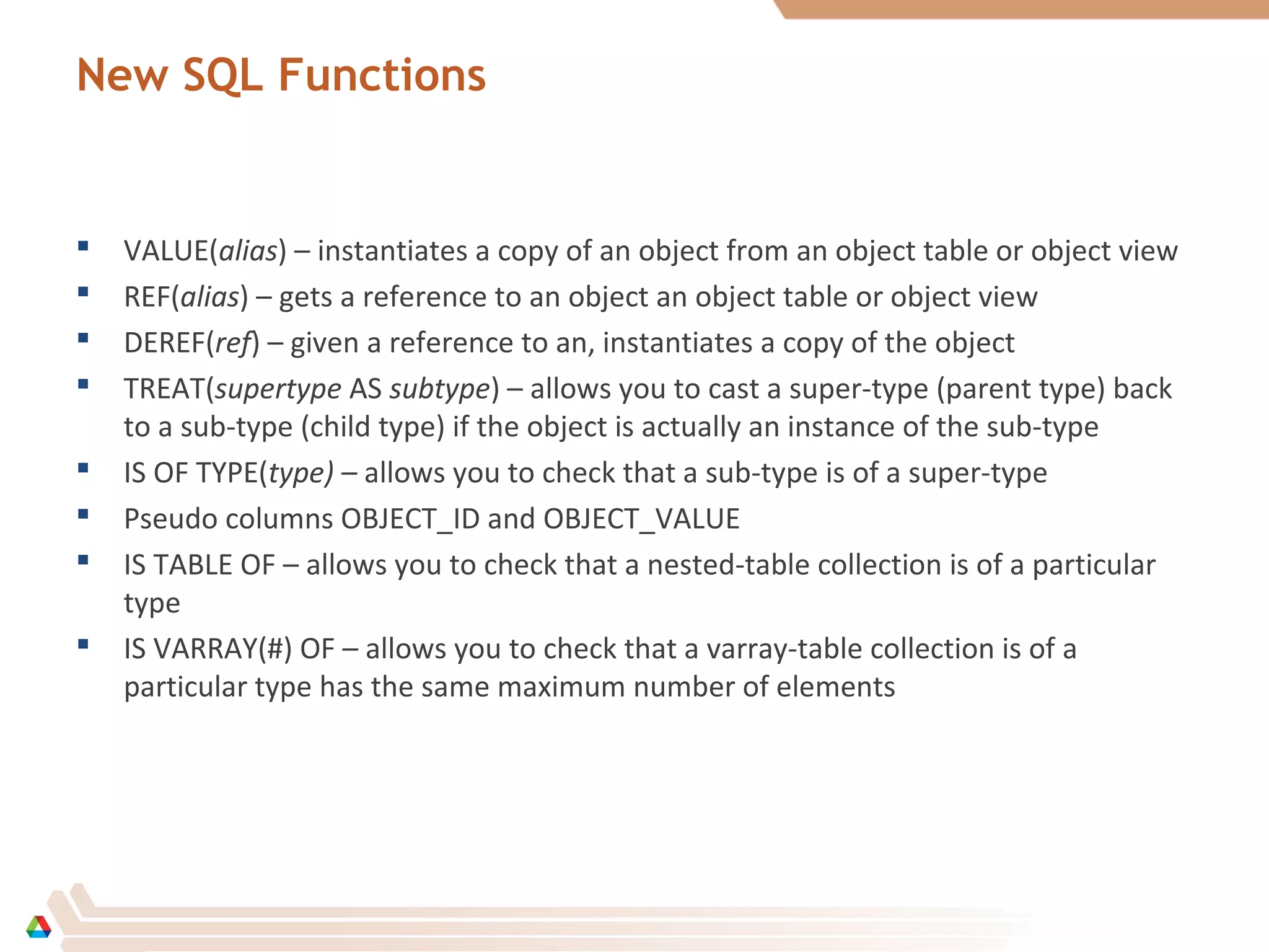 New SQL Functions
 VALUE(alias) – instantiates a copy of an object from an object table or object view
 REF(alias) – gets a reference to an object an object table or object view
 DEREF(ref) – given a reference to an, instantiates a copy of the object
 TREAT(supertype AS subtype) – allows you to cast a super-type (parent type) back
to a sub-type (child type) if the object is actually an instance of the sub-type
 IS OF TYPE(type) – allows you to check that a sub-type is of a super-type
 Pseudo columns OBJECT_ID and OBJECT_VALUE
 IS TABLE OF – allows you to check that a nested-table collection is of a particular
type
 IS VARRAY(#) OF – allows you to check that a varray-table collection is of a
particular type has the same maximum number of elements
 