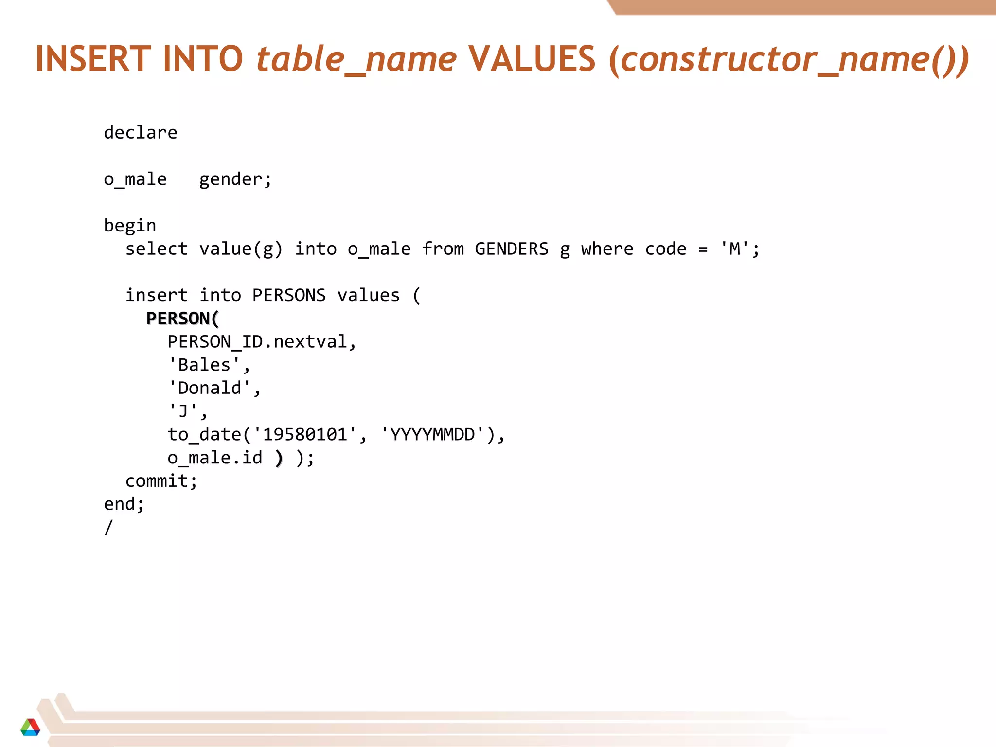 INSERT INTO table_name VALUES (constructor_name())
declare
o_male gender;
begin
select value(g) into o_male from GENDERS g where code = 'M';
insert into PERSONS values (
PERSON(PERSON(
PERSON_ID.nextval,
'Bales',
'Donald',
'J',
to_date('19580101', 'YYYYMMDD'),
o_male.id )) );
commit;
end;
/
 