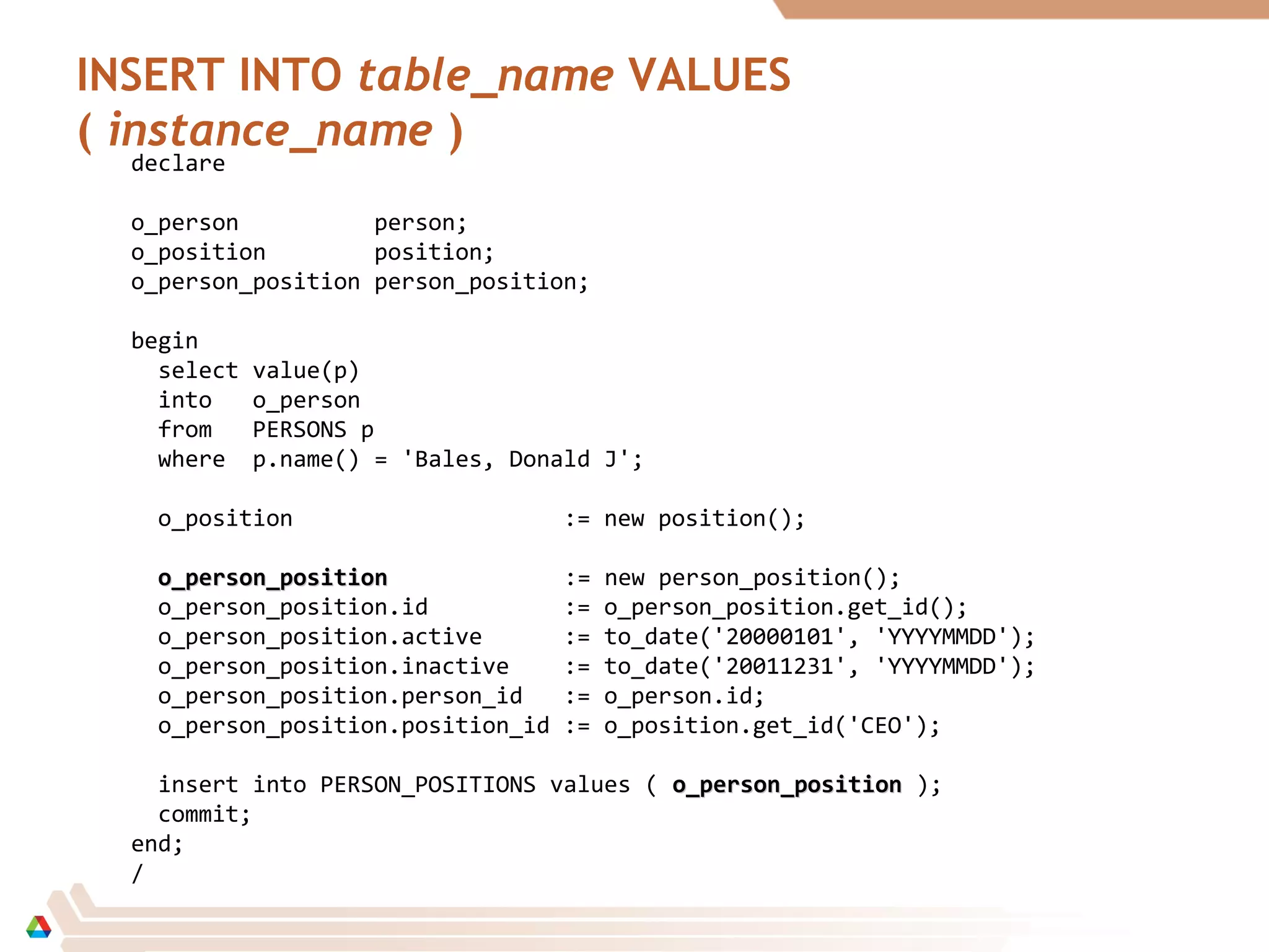 INSERT INTO table_name VALUES
( instance_name )
declare
o_person person;
o_position position;
o_person_position person_position;
begin
select value(p)
into o_person
from PERSONS p
where p.name() = 'Bales, Donald J';
o_position := new position();
o_person_positiono_person_position := new person_position();
o_person_position.id := o_person_position.get_id();
o_person_position.active := to_date('20000101', 'YYYYMMDD');
o_person_position.inactive := to_date('20011231', 'YYYYMMDD');
o_person_position.person_id := o_person.id;
o_person_position.position_id := o_position.get_id('CEO');
insert into PERSON_POSITIONS values ( o_person_positiono_person_position );
commit;
end;
/
 