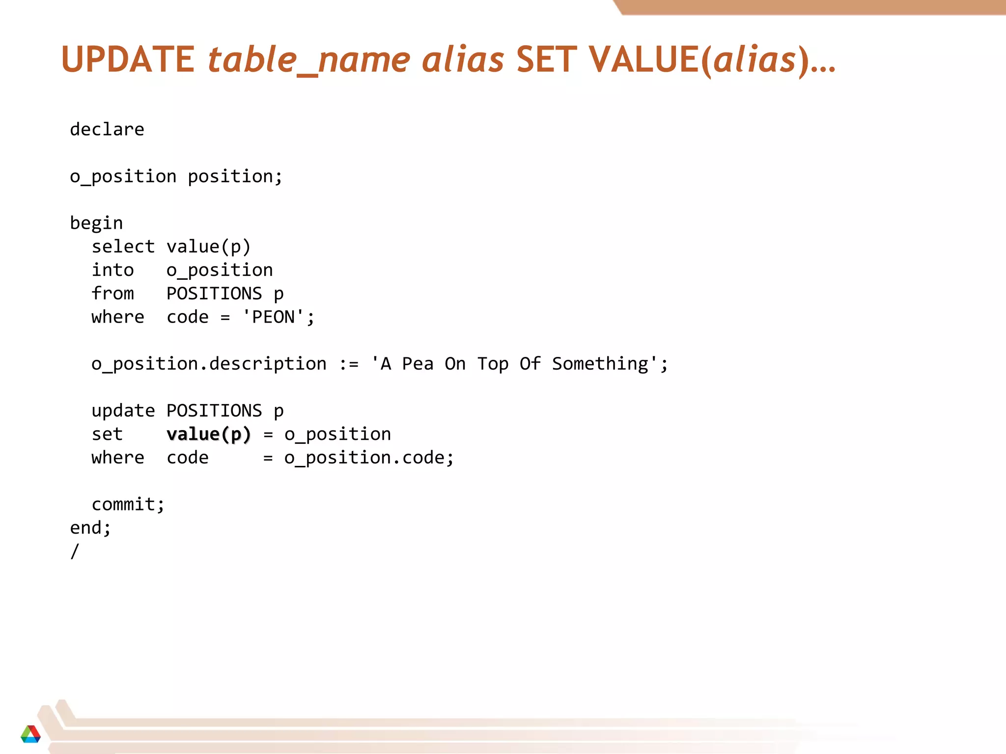 UPDATE table_name alias SET VALUE(alias)…
declare
o_position position;
begin
select value(p)
into o_position
from POSITIONS p
where code = 'PEON';
o_position.description := 'A Pea On Top Of Something';
update POSITIONS p
set value(p)value(p) = o_position
where code = o_position.code;
commit;
end;
/
 