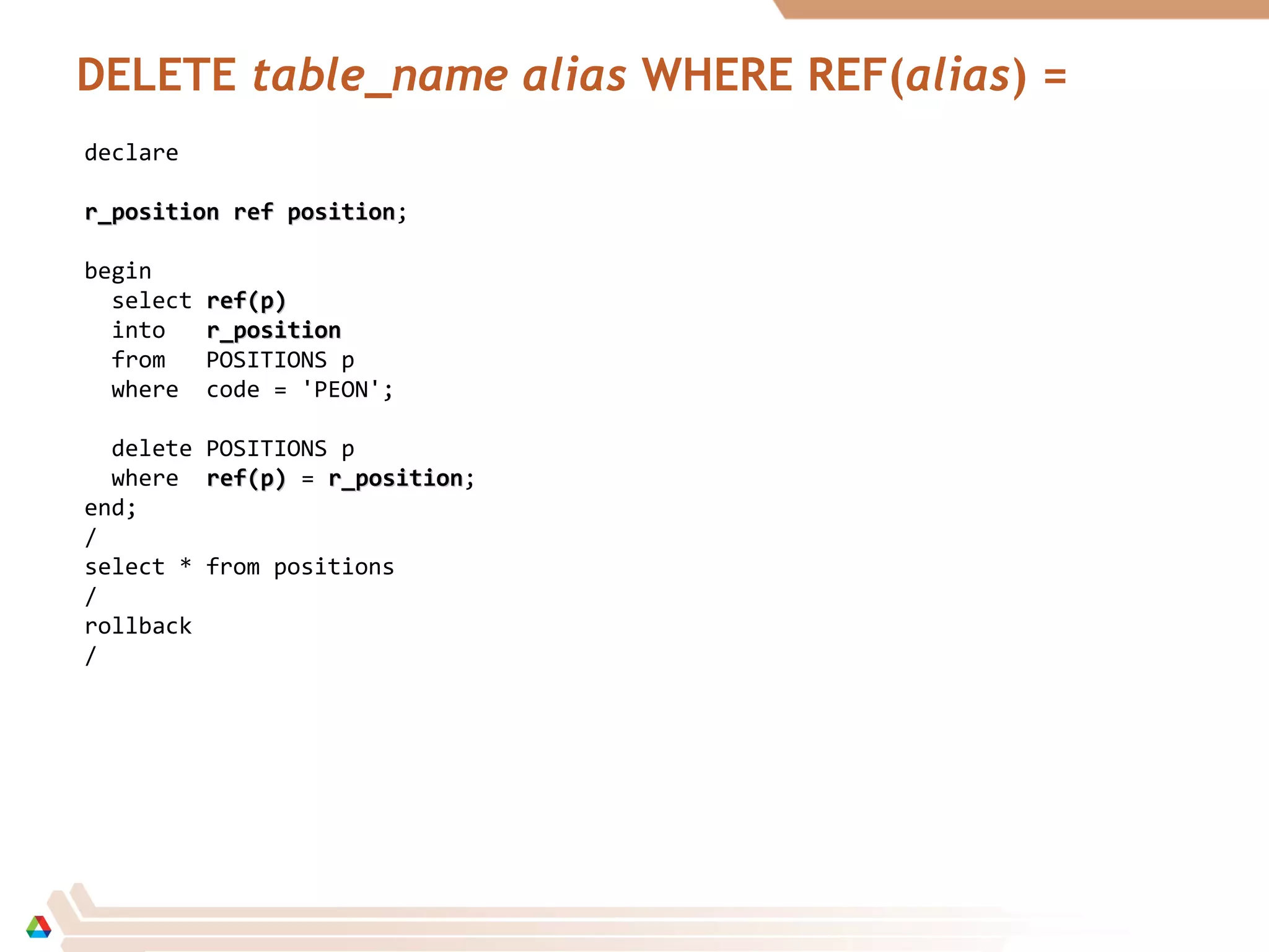 DELETE table_name alias WHERE REF(alias) =
declare
r_positionr_position ref positionref position;
begin
select ref(p)ref(p)
into r_positionr_position
from POSITIONS p
where code = 'PEON';
delete POSITIONS p
where ref(p)ref(p) = r_positionr_position;
end;
/
select * from positions
/
rollback
/
 