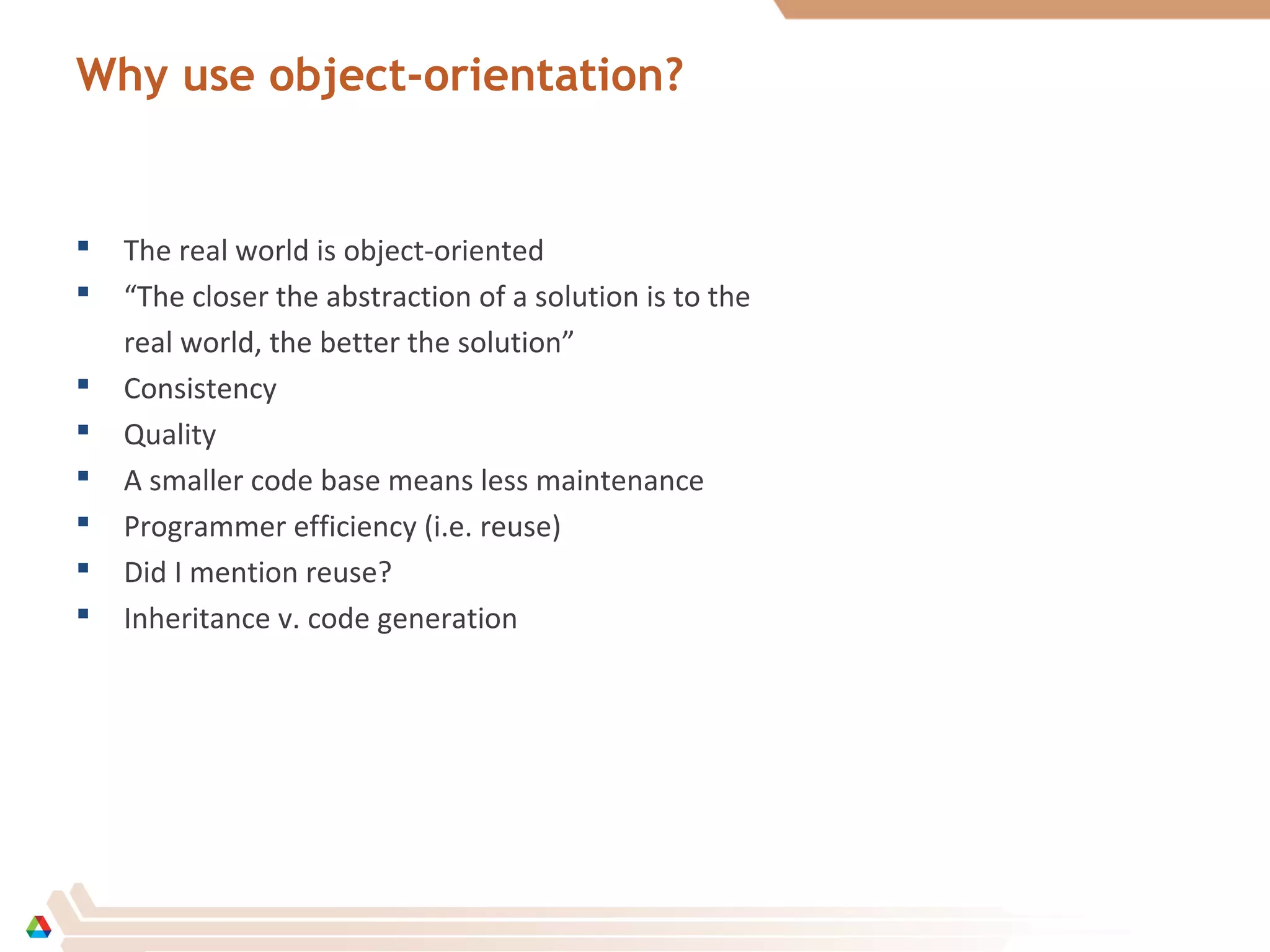Why use object-orientation?
 The real world is object-oriented
 “The closer the abstraction of a solution is to the
real world, the better the solution”
 Consistency
 Quality
 A smaller code base means less maintenance
 Programmer efficiency (i.e. reuse)
 Did I mention reuse?
 Inheritance v. code generation
 
