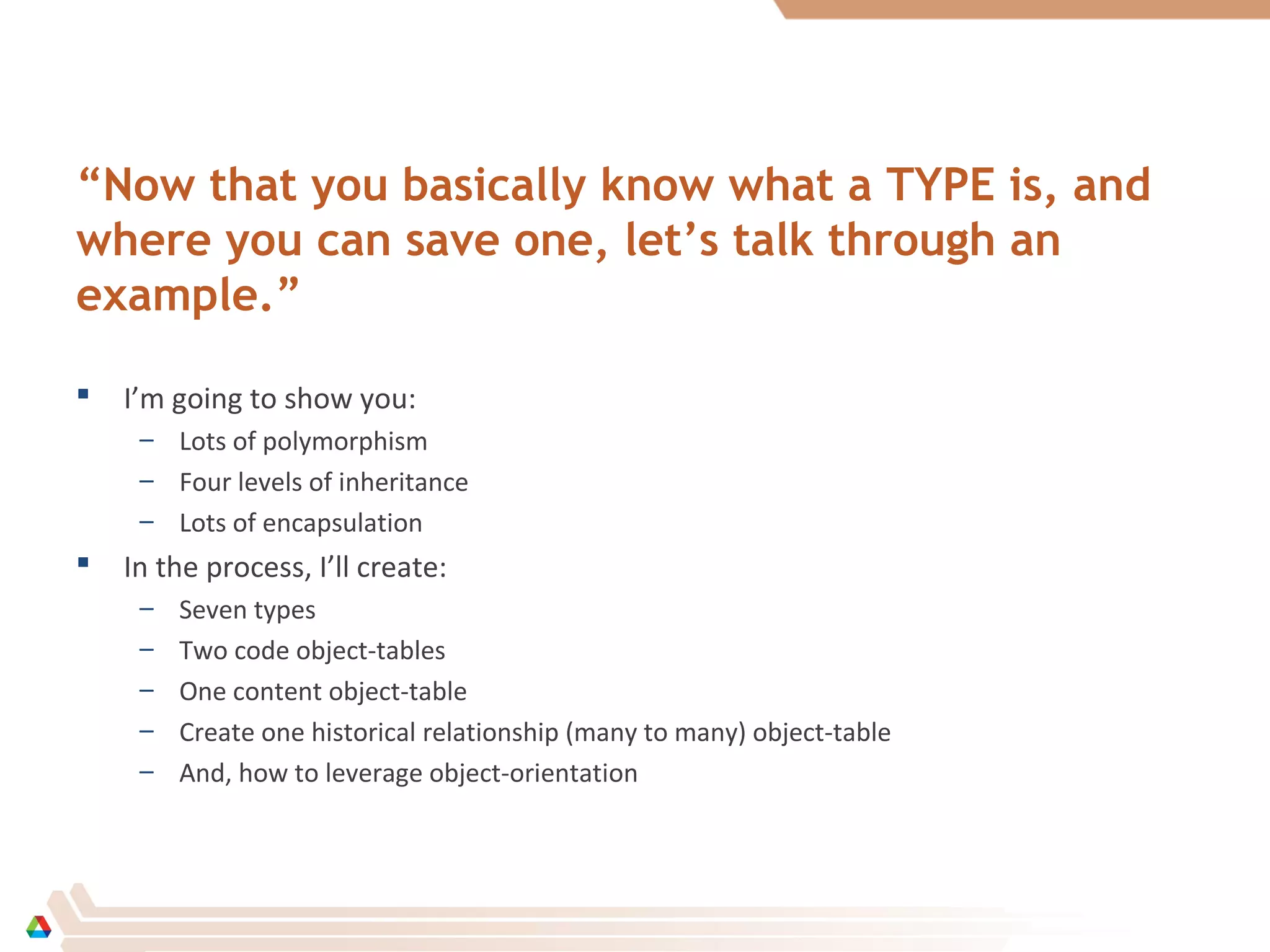 “Now that you basically know what a TYPE is, and
where you can save one, let’s talk through an
example.”
 I’m going to show you:
– Lots of polymorphism
– Four levels of inheritance
– Lots of encapsulation
 In the process, I’ll create:
– Seven types
– Two code object-tables
– One content object-table
– Create one historical relationship (many to many) object-table
– And, how to leverage object-orientation
 
