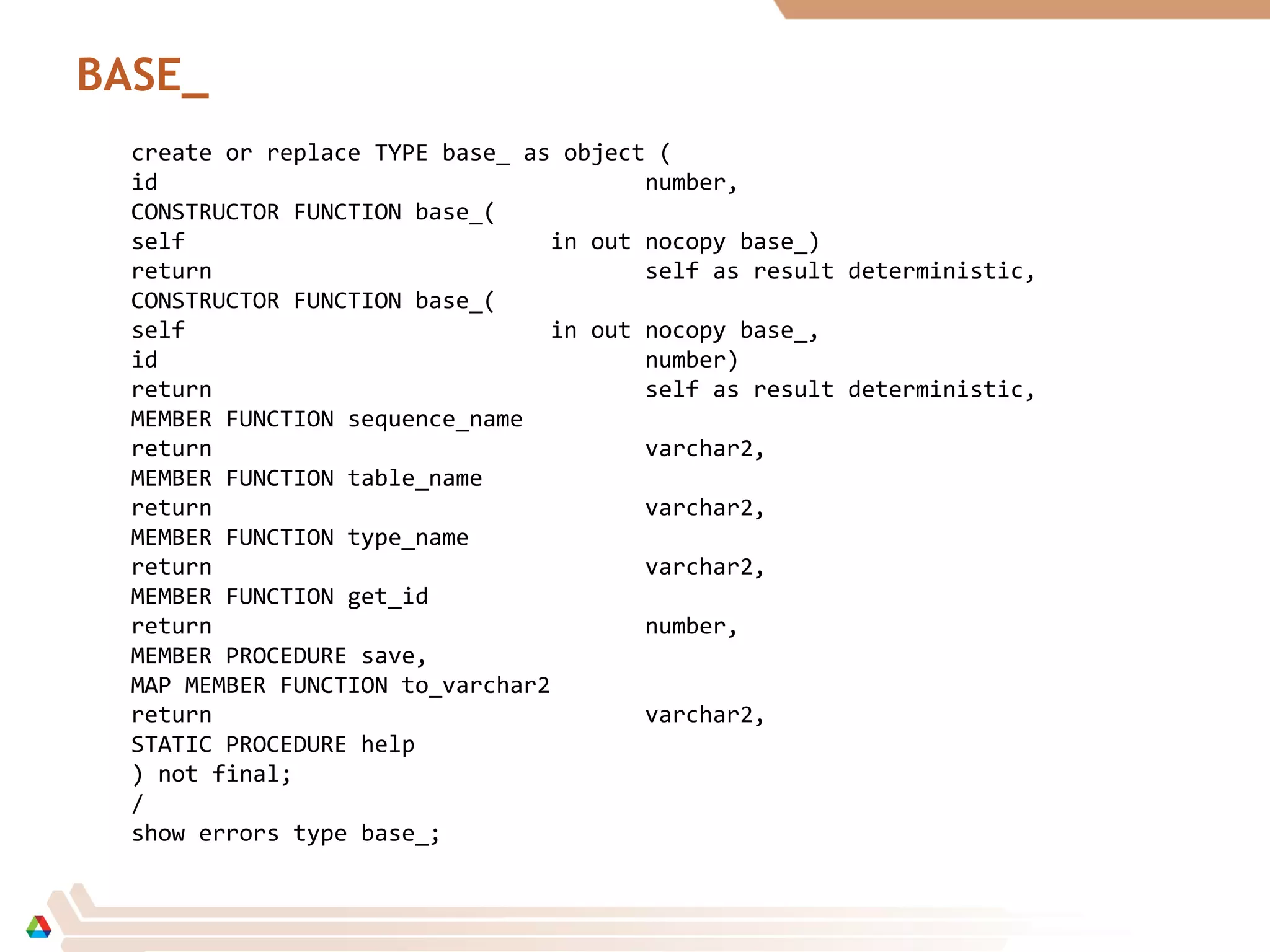 BASE_
create or replace TYPE base_ as object (
id number,
CONSTRUCTOR FUNCTION base_(
self in out nocopy base_)
return self as result deterministic,
CONSTRUCTOR FUNCTION base_(
self in out nocopy base_,
id number)
return self as result deterministic,
MEMBER FUNCTION sequence_name
return varchar2,
MEMBER FUNCTION table_name
return varchar2,
MEMBER FUNCTION type_name
return varchar2,
MEMBER FUNCTION get_id
return number,
MEMBER PROCEDURE save,
MAP MEMBER FUNCTION to_varchar2
return varchar2,
STATIC PROCEDURE help
) not final;
/
show errors type base_;
 