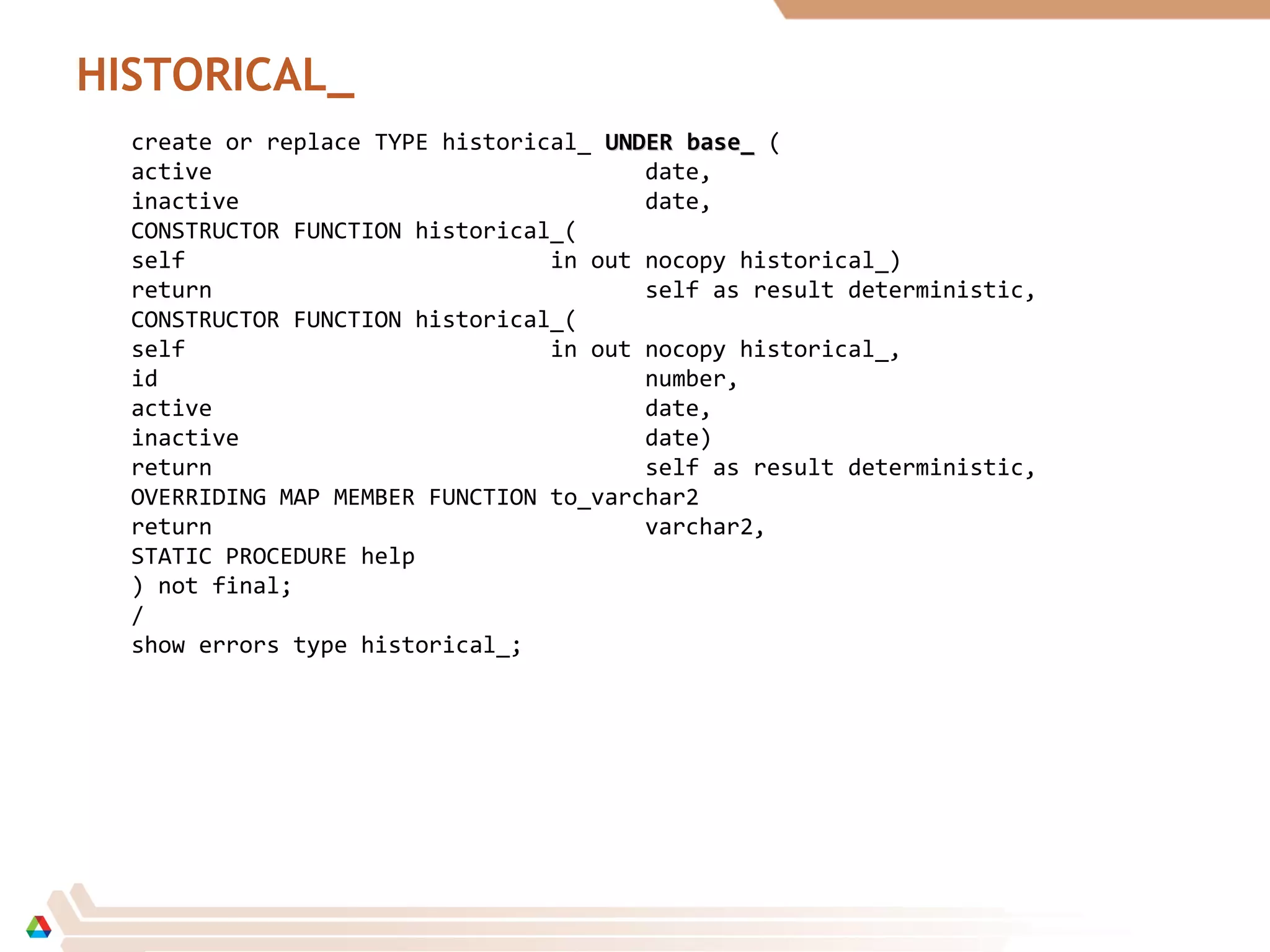 HISTORICAL_
create or replace TYPE historical_ UNDERUNDER base_base_ (
active date,
inactive date,
CONSTRUCTOR FUNCTION historical_(
self in out nocopy historical_)
return self as result deterministic,
CONSTRUCTOR FUNCTION historical_(
self in out nocopy historical_,
id number,
active date,
inactive date)
return self as result deterministic,
OVERRIDING MAP MEMBER FUNCTION to_varchar2
return varchar2,
STATIC PROCEDURE help
) not final;
/
show errors type historical_;
 