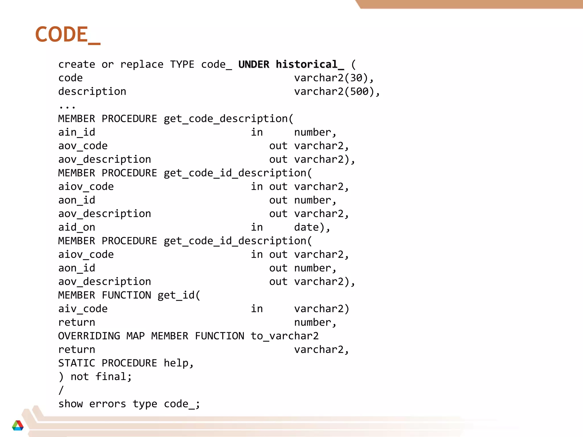 CODE_
create or replace TYPE code_ UNDER historical_UNDER historical_ (
code varchar2(30),
description varchar2(500),
...
MEMBER PROCEDURE get_code_description(
ain_id in number,
aov_code out varchar2,
aov_description out varchar2),
MEMBER PROCEDURE get_code_id_description(
aiov_code in out varchar2,
aon_id out number,
aov_description out varchar2,
aid_on in date),
MEMBER PROCEDURE get_code_id_description(
aiov_code in out varchar2,
aon_id out number,
aov_description out varchar2),
MEMBER FUNCTION get_id(
aiv_code in varchar2)
return number,
OVERRIDING MAP MEMBER FUNCTION to_varchar2
return varchar2,
STATIC PROCEDURE help,
) not final;
/
show errors type code_;
 