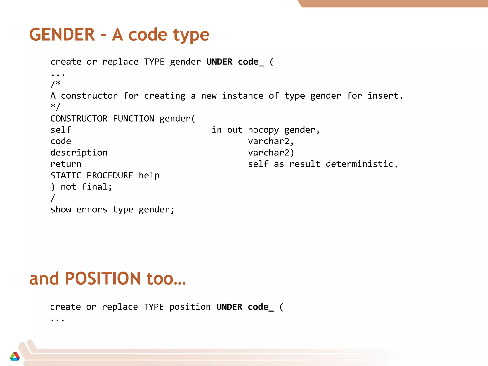 GENDER – A code type
create or replace TYPE gender UNDER code_UNDER code_ (
...
/*
A constructor for creating a new instance of type gender for insert.
*/
CONSTRUCTOR FUNCTION gender(
self in out nocopy gender,
code varchar2,
description varchar2)
return self as result deterministic,
STATIC PROCEDURE help
) not final;
/
show errors type gender;
and POSITION too…
create or replace TYPE position UNDER code_UNDER code_ (
...
 