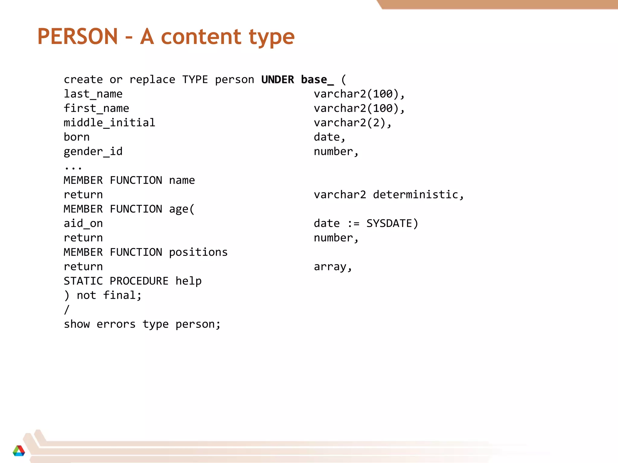 PERSON – A content type
create or replace TYPE person UNDER base_UNDER base_ (
last_name varchar2(100),
first_name varchar2(100),
middle_initial varchar2(2),
born date,
gender_id number,
...
MEMBER FUNCTION name
return varchar2 deterministic,
MEMBER FUNCTION age(
aid_on date := SYSDATE)
return number,
MEMBER FUNCTION positions
return array,
STATIC PROCEDURE help
) not final;
/
show errors type person;
 