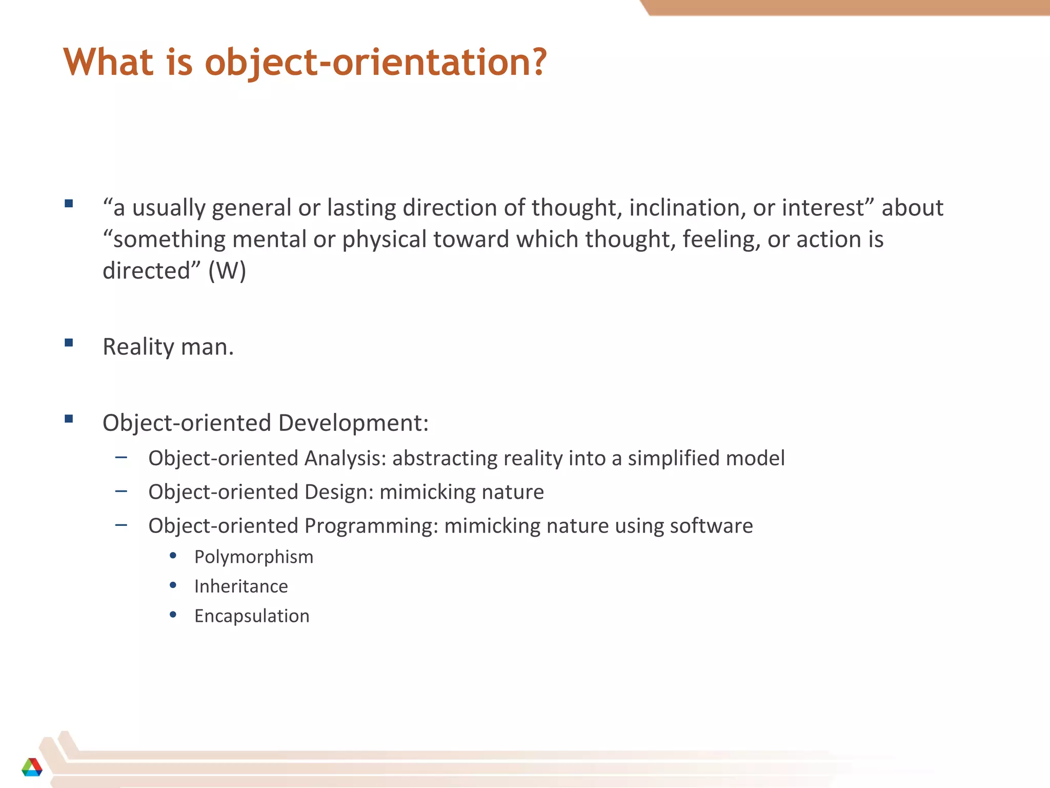 What is object-orientation?
 “a usually general or lasting direction of thought, inclination, or interest” about
“something mental or physical toward which thought, feeling, or action is
directed” (W)
 Reality man.
 Object-oriented Development:
– Object-oriented Analysis: abstracting reality into a simplified model
– Object-oriented Design: mimicking nature
– Object-oriented Programming: mimicking nature using software
• Polymorphism
• Inheritance
• Encapsulation
 