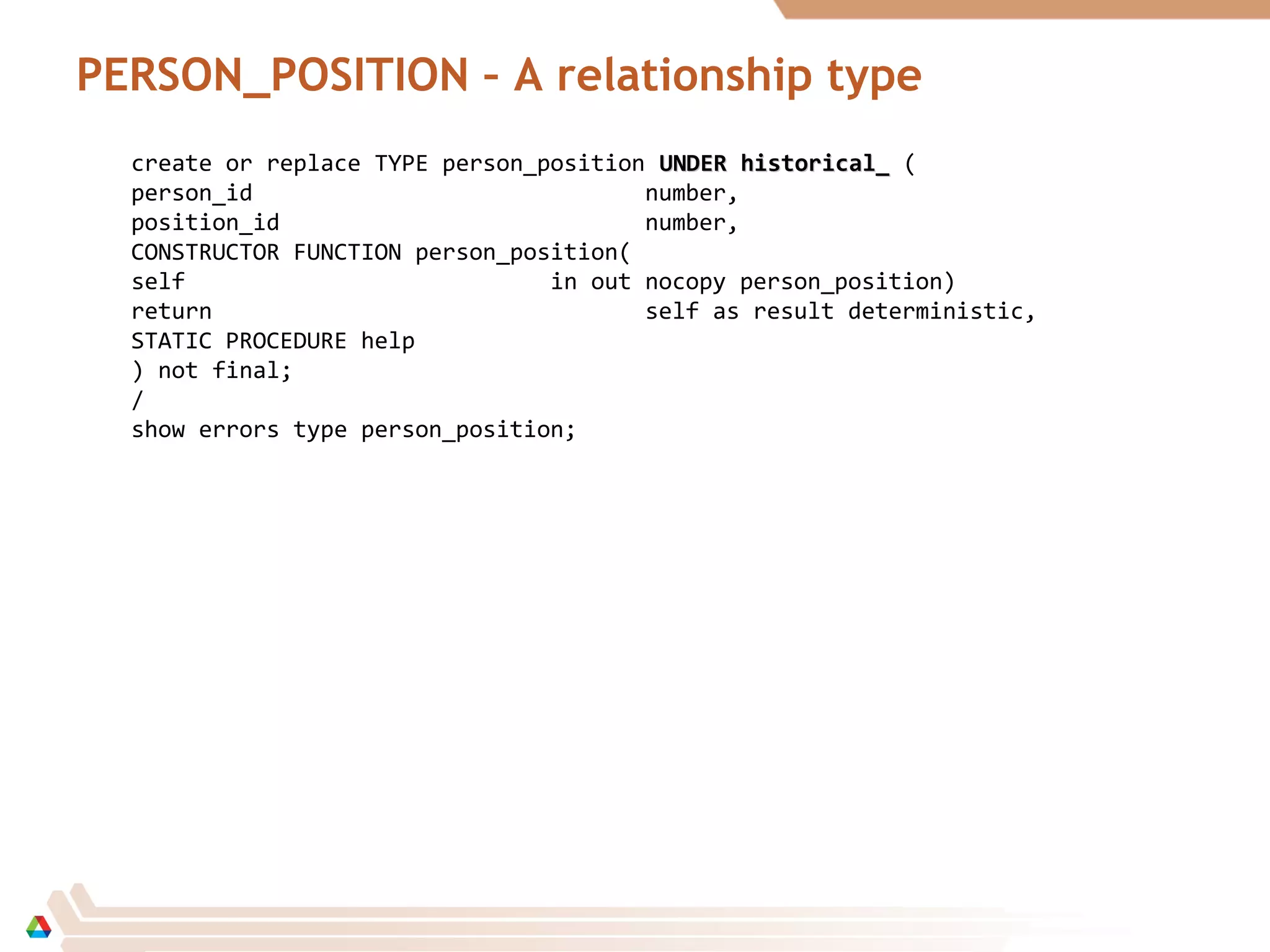 PERSON_POSITION – A relationship type
create or replace TYPE person_position UNDER historical_UNDER historical_ (
person_id number,
position_id number,
CONSTRUCTOR FUNCTION person_position(
self in out nocopy person_position)
return self as result deterministic,
STATIC PROCEDURE help
) not final;
/
show errors type person_position;
 