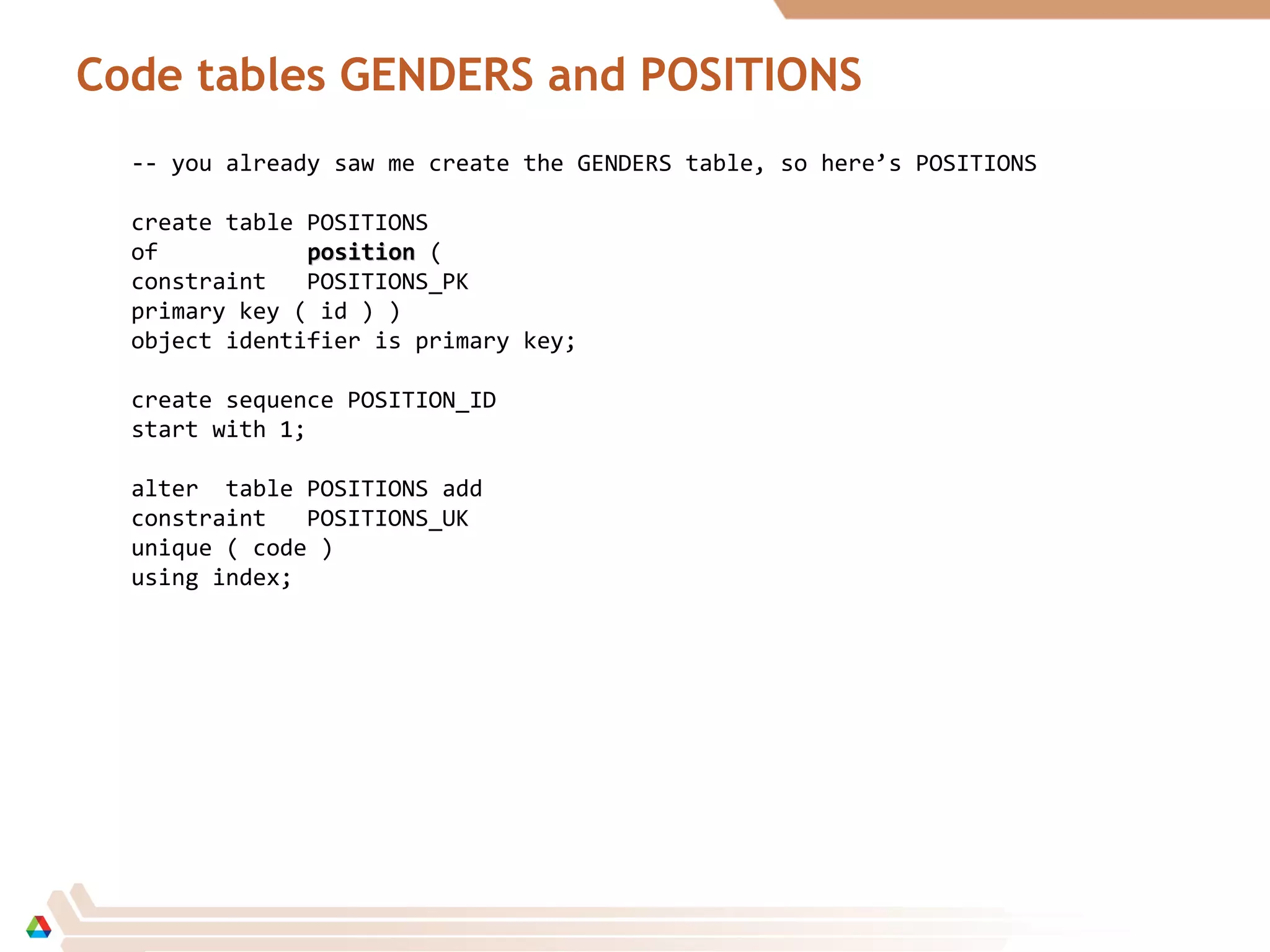 Code tables GENDERS and POSITIONS
-- you already saw me create the GENDERS table, so here’s POSITIONS
create table POSITIONS
of positionposition (
constraint POSITIONS_PK
primary key ( id ) )
object identifier is primary key;
create sequence POSITION_ID
start with 1;
alter table POSITIONS add
constraint POSITIONS_UK
unique ( code )
using index;
 