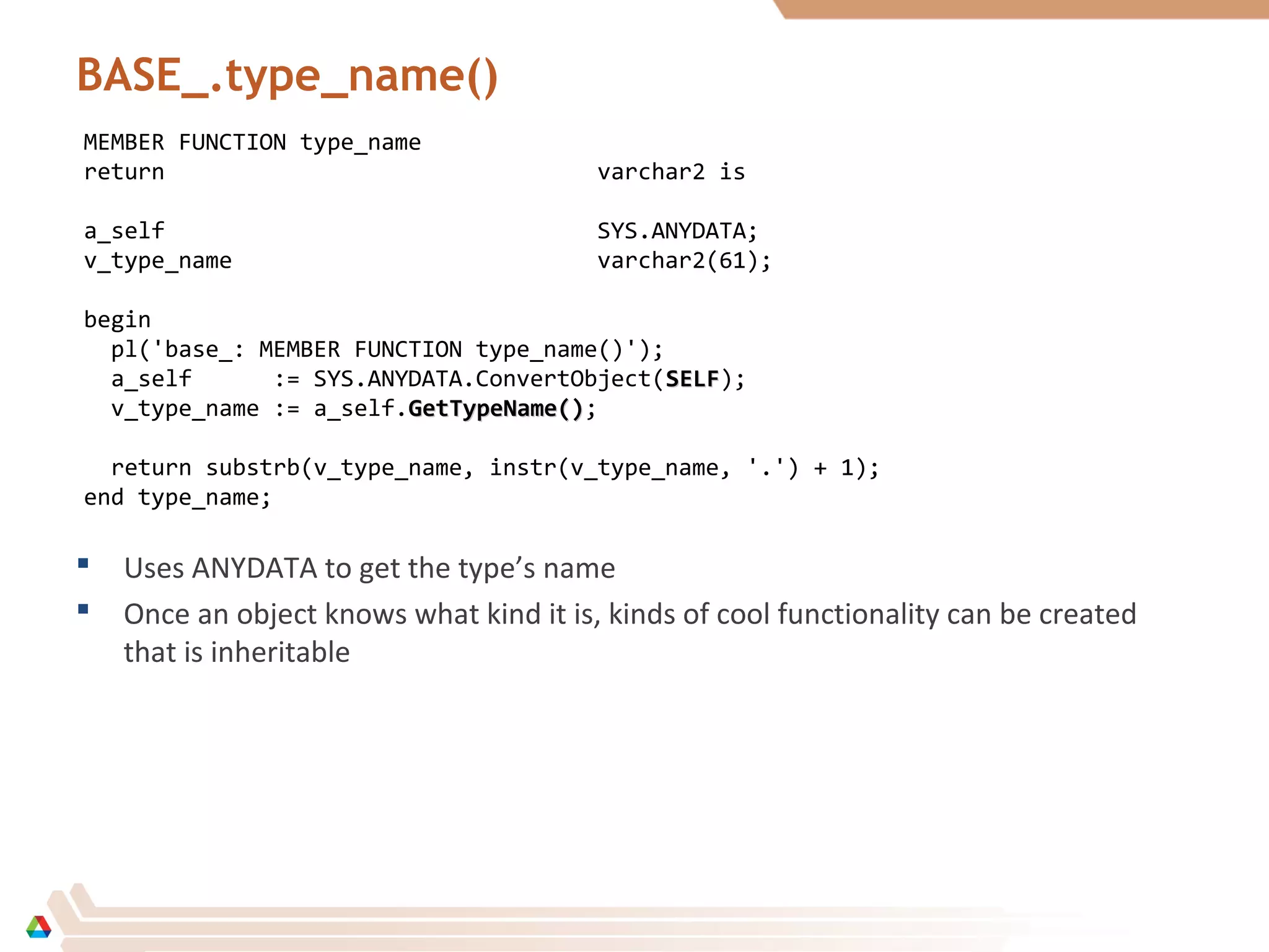 BASE_.type_name()
MEMBER FUNCTION type_name
return varchar2 is
a_self SYS.ANYDATA;
v_type_name varchar2(61);
begin
pl('base_: MEMBER FUNCTION type_name()');
a_self := SYS.ANYDATA.ConvertObject(SELFSELF);
v_type_name := a_self.GetTypeName()GetTypeName();
return substrb(v_type_name, instr(v_type_name, '.') + 1);
end type_name;
 Uses ANYDATA to get the type’s name
 Once an object knows what kind it is, kinds of cool functionality can be created
that is inheritable
 