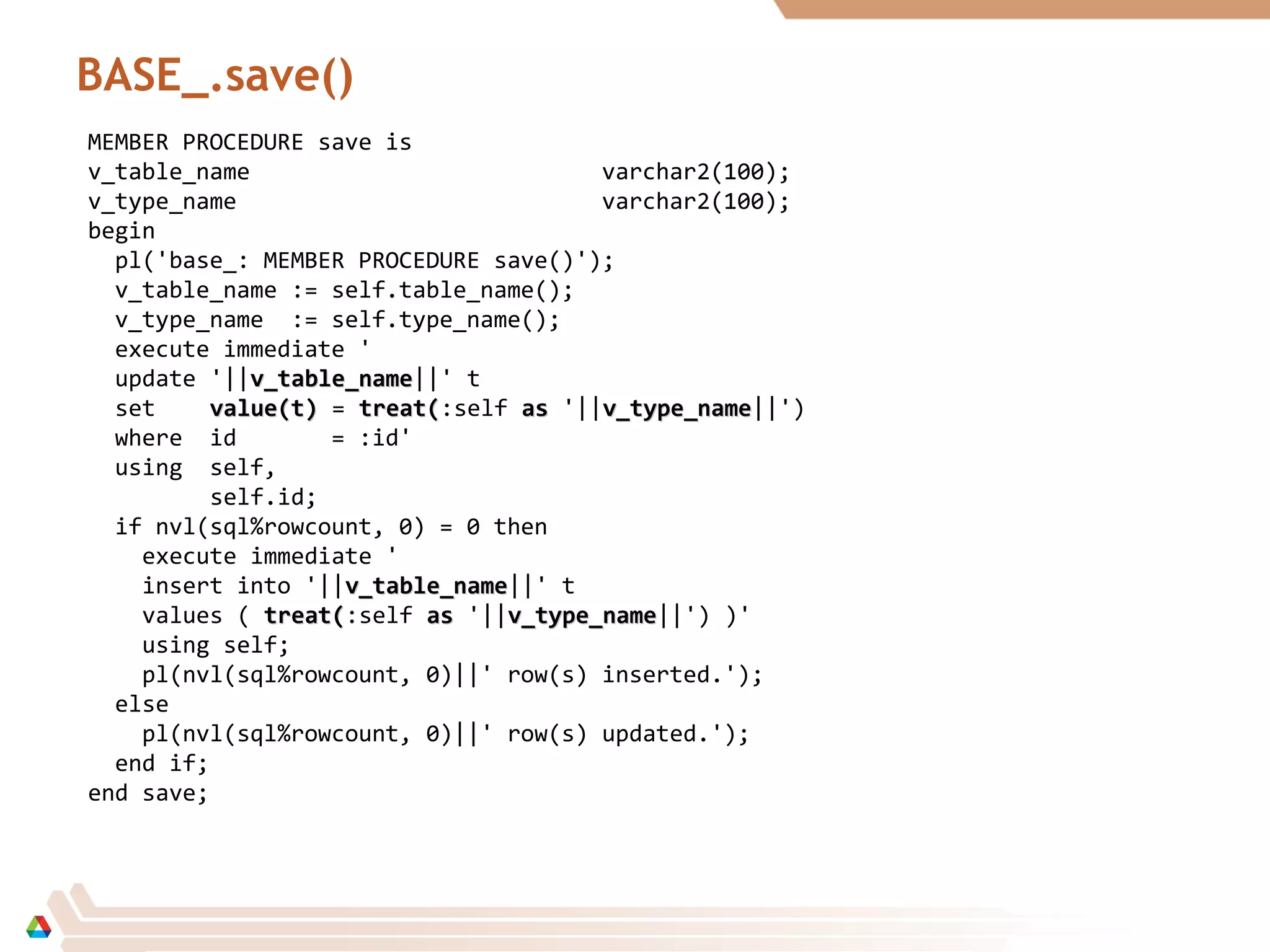 BASE_.save()
MEMBER PROCEDURE save is
v_table_name varchar2(100);
v_type_name varchar2(100);
begin
pl('base_: MEMBER PROCEDURE save()');
v_table_name := self.table_name();
v_type_name := self.type_name();
execute immediate '
update '||v_table_namev_table_name||' t
set value(t)value(t) = treat(treat(:self asas '||v_type_namev_type_name||')
where id = :id'
using self,
self.id;
if nvl(sql%rowcount, 0) = 0 then
execute immediate '
insert into '||v_table_namev_table_name||' t
values ( treat(treat(:self asas '||v_type_namev_type_name||') )'
using self;
pl(nvl(sql%rowcount, 0)||' row(s) inserted.');
else
pl(nvl(sql%rowcount, 0)||' row(s) updated.');
end if;
end save;
 