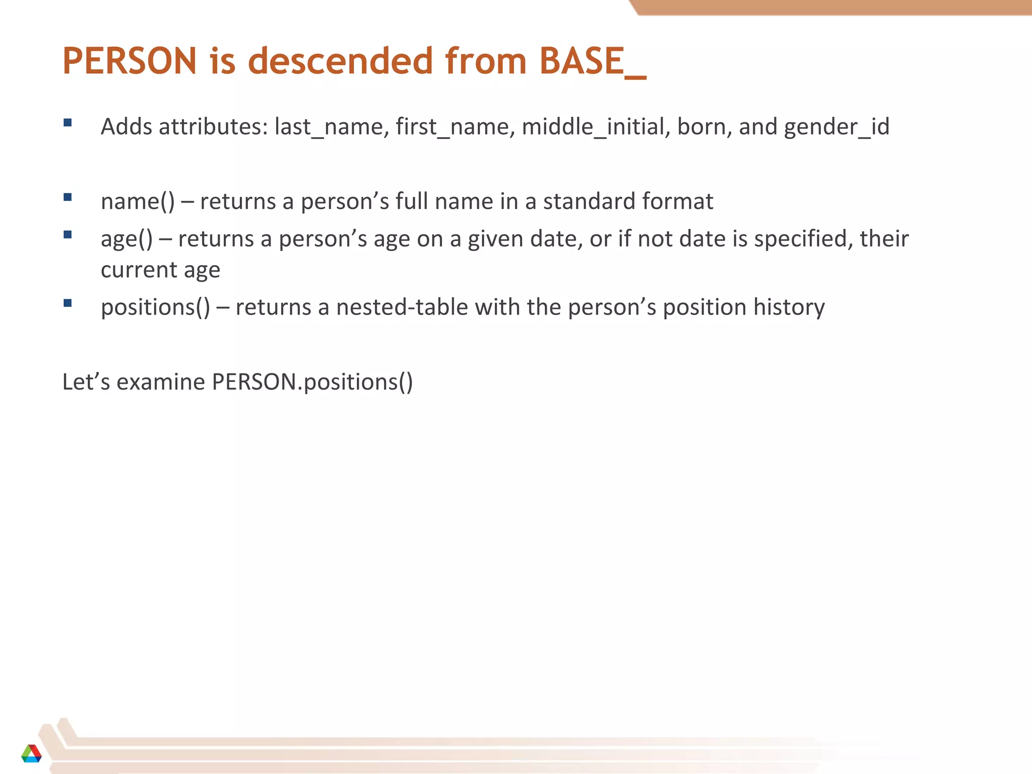 PERSON is descended from BASE_
 Adds attributes: last_name, first_name, middle_initial, born, and gender_id
 name() – returns a person’s full name in a standard format
 age() – returns a person’s age on a given date, or if not date is specified, their
current age
 positions() – returns a nested-table with the person’s position history
Let’s examine PERSON.positions()
 