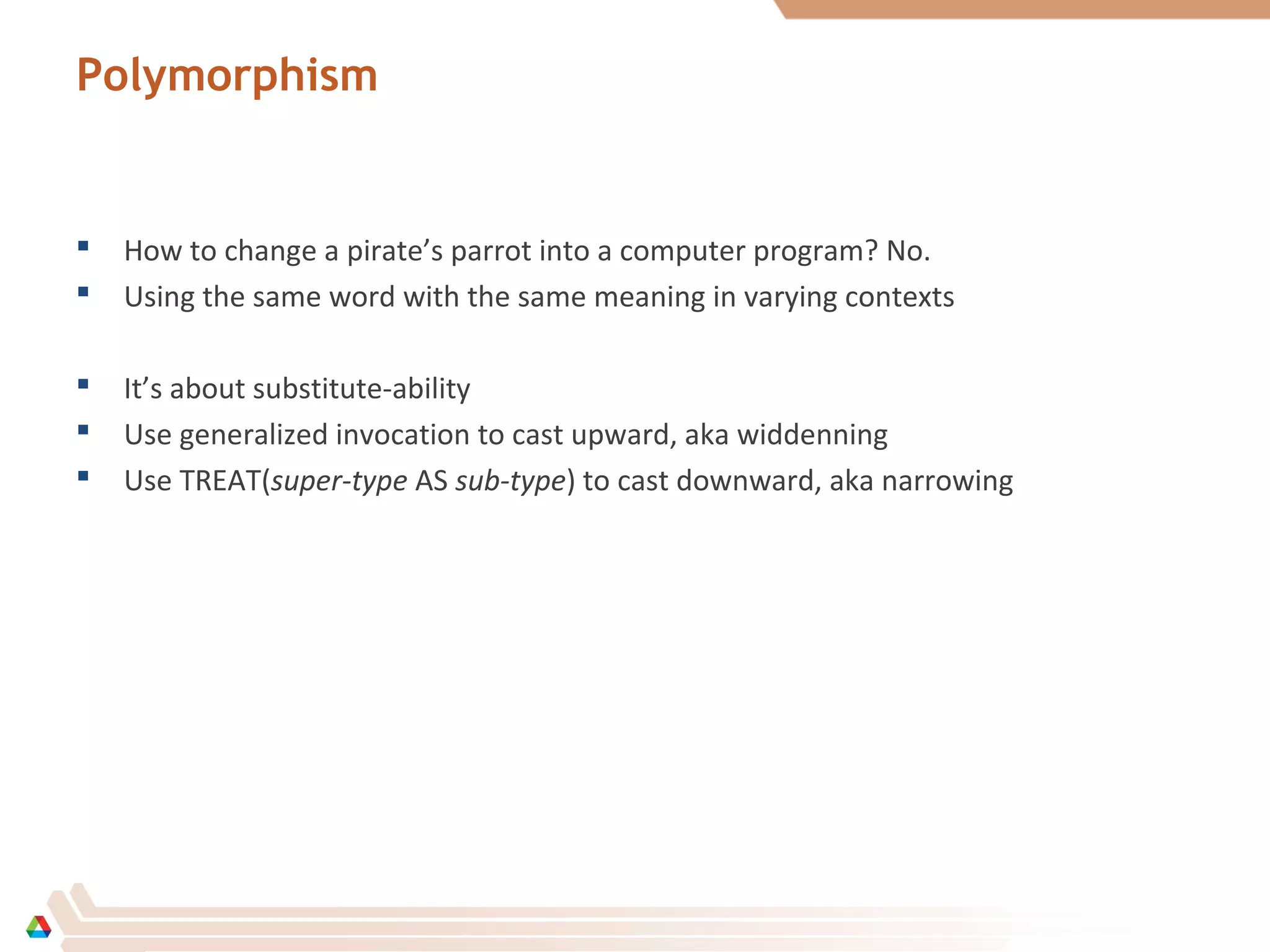 Polymorphism
 How to change a pirate’s parrot into a computer program? No.
 Using the same word with the same meaning in varying contexts
 It’s about substitute-ability
 Use generalized invocation to cast upward, aka widdenning
 Use TREAT(super-type AS sub-type) to cast downward, aka narrowing
 