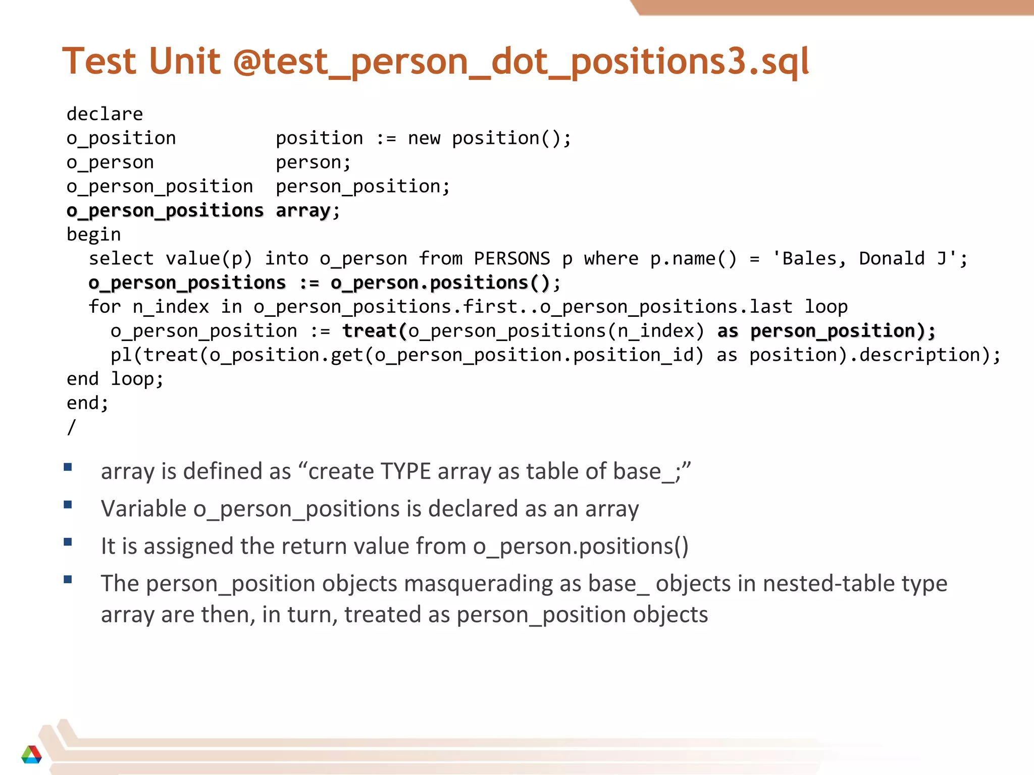 Test Unit @test_person_dot_positions3.sql
 array is defined as “create TYPE array as table of base_;”
 Variable o_person_positions is declared as an array
 It is assigned the return value from o_person.positions()
 The person_position objects masquerading as base_ objects in nested-table type
array are then, in turn, treated as person_position objects
declare
o_position position := new position();
o_person person;
o_person_position person_position;
o_person_positions arrayo_person_positions array;
begin
select value(p) into o_person from PERSONS p where p.name() = 'Bales, Donald J';
o_person_positions := o_person.positions()o_person_positions := o_person.positions();
for n_index in o_person_positions.first..o_person_positions.last loop
o_person_position := treat(treat(o_person_positions(n_index) as person_position);as person_position);
pl(treat(o_position.get(o_person_position.position_id) as position).description);
end loop;
end;
/
 