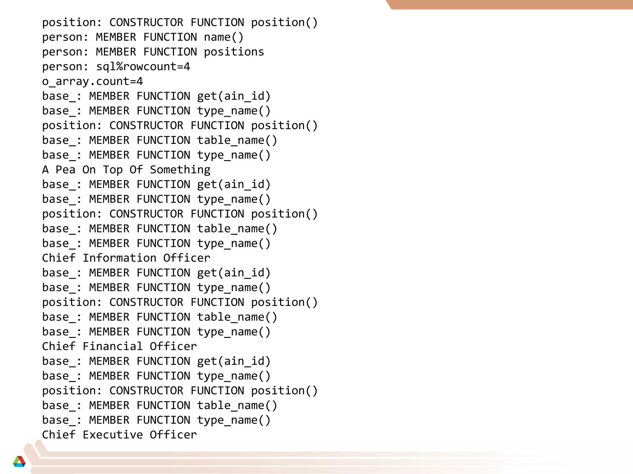 position: CONSTRUCTOR FUNCTION position()
person: MEMBER FUNCTION name()
person: MEMBER FUNCTION positions
person: sql%rowcount=4
o_array.count=4
base_: MEMBER FUNCTION get(ain_id)
base_: MEMBER FUNCTION type_name()
position: CONSTRUCTOR FUNCTION position()
base_: MEMBER FUNCTION table_name()
base_: MEMBER FUNCTION type_name()
A Pea On Top Of Something
base_: MEMBER FUNCTION get(ain_id)
base_: MEMBER FUNCTION type_name()
position: CONSTRUCTOR FUNCTION position()
base_: MEMBER FUNCTION table_name()
base_: MEMBER FUNCTION type_name()
Chief Information Officer
base_: MEMBER FUNCTION get(ain_id)
base_: MEMBER FUNCTION type_name()
position: CONSTRUCTOR FUNCTION position()
base_: MEMBER FUNCTION table_name()
base_: MEMBER FUNCTION type_name()
Chief Financial Officer
base_: MEMBER FUNCTION get(ain_id)
base_: MEMBER FUNCTION type_name()
position: CONSTRUCTOR FUNCTION position()
base_: MEMBER FUNCTION table_name()
base_: MEMBER FUNCTION type_name()
Chief Executive Officer
 
