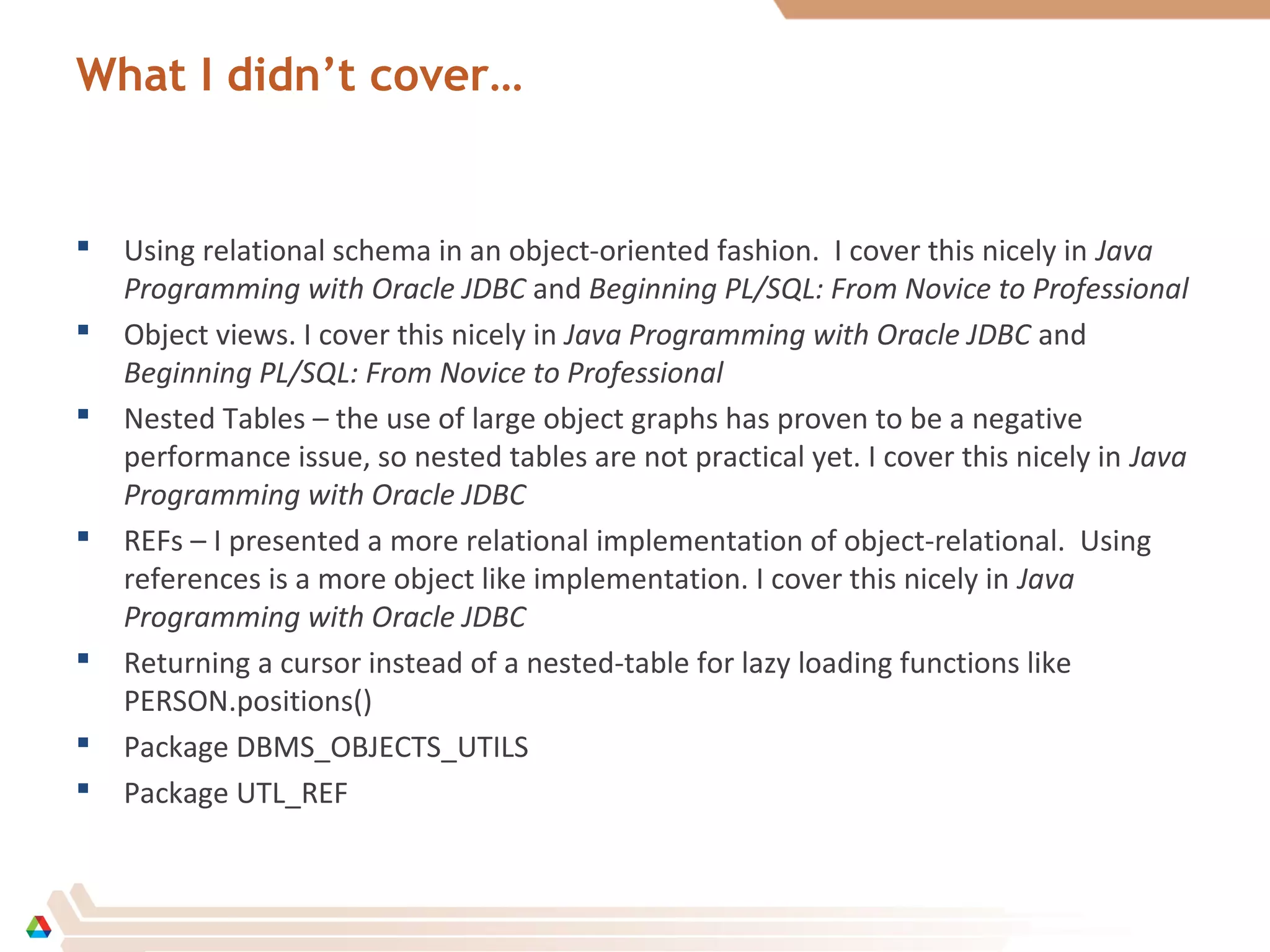 What I didn’t cover…
 Using relational schema in an object-oriented fashion. I cover this nicely in Java
Programming with Oracle JDBC and Beginning PL/SQL: From Novice to Professional
 Object views. I cover this nicely in Java Programming with Oracle JDBC and
Beginning PL/SQL: From Novice to Professional
 Nested Tables – the use of large object graphs has proven to be a negative
performance issue, so nested tables are not practical yet. I cover this nicely in Java
Programming with Oracle JDBC
 REFs – I presented a more relational implementation of object-relational. Using
references is a more object like implementation. I cover this nicely in Java
Programming with Oracle JDBC
 Returning a cursor instead of a nested-table for lazy loading functions like
PERSON.positions()
 Package DBMS_OBJECTS_UTILS
 Package UTL_REF
 