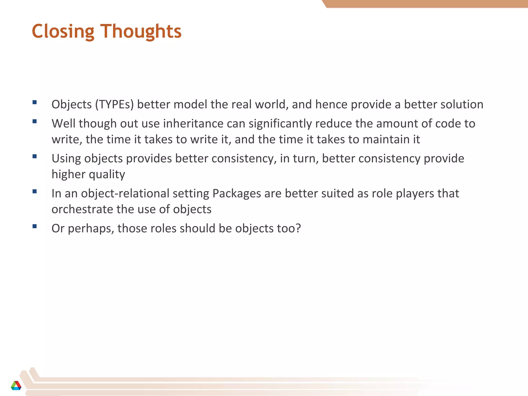 Closing Thoughts
 Objects (TYPEs) better model the real world, and hence provide a better solution
 Well though out use inheritance can significantly reduce the amount of code to
write, the time it takes to write it, and the time it takes to maintain it
 Using objects provides better consistency, in turn, better consistency provide
higher quality
 In an object-relational setting Packages are better suited as role players that
orchestrate the use of objects
 Or perhaps, those roles should be objects too?
 