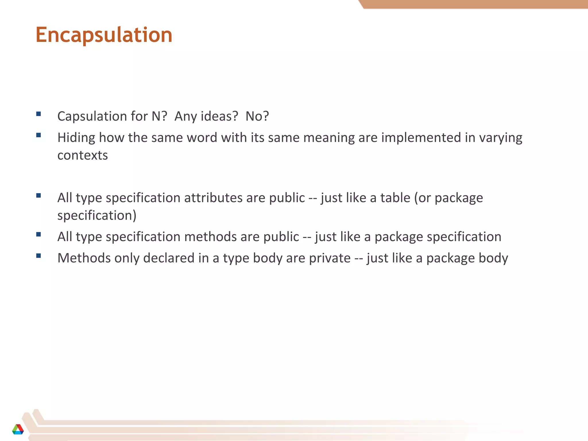 Encapsulation
 Capsulation for N? Any ideas? No?
 Hiding how the same word with its same meaning are implemented in varying
contexts
 All type specification attributes are public -- just like a table (or package
specification)
 All type specification methods are public -- just like a package specification
 Methods only declared in a type body are private -- just like a package body
 