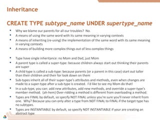 Inheritance
CREATE TYPE subtype_name UNDER supertype_name
 Why we blame our parents for all our troubles? No.
 A means of using the same word with its same meaning in varying contexts
 A means of inheriting (re-using) the implementation of the same word with its same meaning
in varying contexts
 A means of building more complex things out of less complex things
 Type have single inheritance: no Mom and Dad, just Mom
 A parent type is called a super-type: because children always start out thinking their parents
are super
 A child type is called a sub-type: because parents (or a parent in this case) start out taller
than their children and their for look down on them
 Sub-types inherit all of their super-type's attributes and methods, even when changes are
made to a super-type after a sub-type is created. I’d like to see my Mom do that!
 In a sub-type, you can: add new attributes, add new methods, and override a super-type's
member method. (ah-hem) Over-ridding a method is different from overloading a method.
 Types are FINAL by default, so specify NOT FINAL unless you're sure you'll never inherit from
one. Why? Because you can only alter a type from NOT FINAL to FINAL if the target type has
no subtypes.
 Types are INSTANTIABLE by default, so specify NOT INSTANTIABLE if your are creating an
abstract type
 