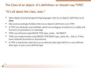 The Class of an object—it’s definition—or should I say TYPE?
“It’s all about the class, man.”
 Most object-oriented programming languages refer to an object’s definition as its
Class
 SQL (and accordingly PL/SQL) refers to an object’s definition as its TYPE
 A TYPE has attributes and methods, which are analogous to columns in a table and
functions or procedures in a package
 TYPEs are defined using CREATE TYPE type_name… AS OBJECT
 TYPEs are implemented using CREATE TYPE BODY type_name AS…, that is, if they
have methods (functions or procedures)
 A TYPE is sometimes referred to as an abstract data type (ADT) or a user-defined
data type, or just a user-defined type
 