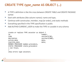CREATE TYPE type_name AS OBJECT (…)
 A TYPE’s definition is like the cross between CREATE TABLE and CREATE PACKAGE
syntax
 Start with attributes (like column names): name and type,
 Continue with constructor, member, map [or order], and static methods
 Everything specified in the TYPE specification is public
 Add AUTHID CURRENT_USER to make the TYPE re-useable in any schema
create or replace TYPE ancestor as object (
id number,
code varchar2(30),
desription varchar2(500),
active_date date,
inactive_date date,
MEMBER PROCEDURE member_procedure,
STATIC PROCEDURE static_procedure
) not final;
/
show errors type ancestor;
 